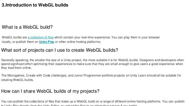 3.Introduction to WebGL builds
What is a WebGL build?
WebGL builds are a collection of files which contain your real-time experience. You can play them in your browser
locally, or publish them on Unity Play or other online hosting platforms.
What sort of projects can I use to create WebGL builds?
Generally speaking, the smaller the size of a Unity project, the more suitable it is for WebGL builds. Designers and developers often
spend significant effort optimizing their experiences to make sure that they are small enough to give users a good experience when
they load them online.
The Microgames, Create with Code challenges, and Junior Programmer portfolio projects on Unity Learn should all be suitable for
creating WebGL builds.
How can I share WebGL builds of my projects?
You can publish the collections of files that make up a WebGL build on a range of different online hosting platforms. You can publish
 