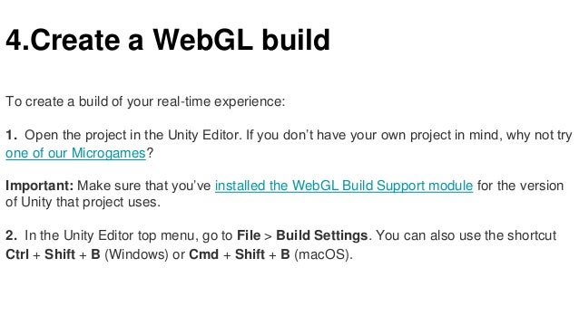 4.Create a WebGL build
To create a build of your real-time experience:
1. Open the project in the Unity Editor. If you don’t have your own project in mind, why not try
one of our Microgames?
Important: Make sure that you’ve installed the WebGL Build Support module for the version
of Unity that project uses.
2. In the Unity Editor top menu, go to File > Build Settings. You can also use the shortcut
Ctrl + Shift + B (Windows) or Cmd + Shift + B (macOS).
 
