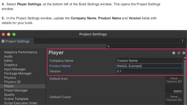 4. Select Player Settings, at the bottom left of the Build Settings window. This opens the Project Settings
window.
5. In the Project Settings window, update the Company Name, Product Name and Version fields with
details for your build.
 