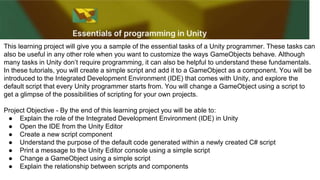 This learning project will give you a sample of the essential tasks of a Unity programmer. These tasks can
also be useful in any other role when you want to customize the ways GameObjects behave. Although
many tasks in Unity don’t require programming, it can also be helpful to understand these fundamentals.
In these tutorials, you will create a simple script and add it to a GameObject as a component. You will be
introduced to the Integrated Development Environment (IDE) that comes with Unity, and explore the
default script that every Unity programmer starts from. You will change a GameObject using a script to
get a glimpse of the possibilities of scripting for your own projects.
Project Objective - By the end of this learning project you will be able to:
● Explain the role of the Integrated Development Environment (IDE) in Unity
● Open the IDE from the Unity Editor
● Create a new script component
● Understand the purpose of the default code generated within a newly created C# script
● Print a message to the Unity Editor console using a simple script
● Change a GameObject using a simple script
● Explain the relationship between scripts and components
 