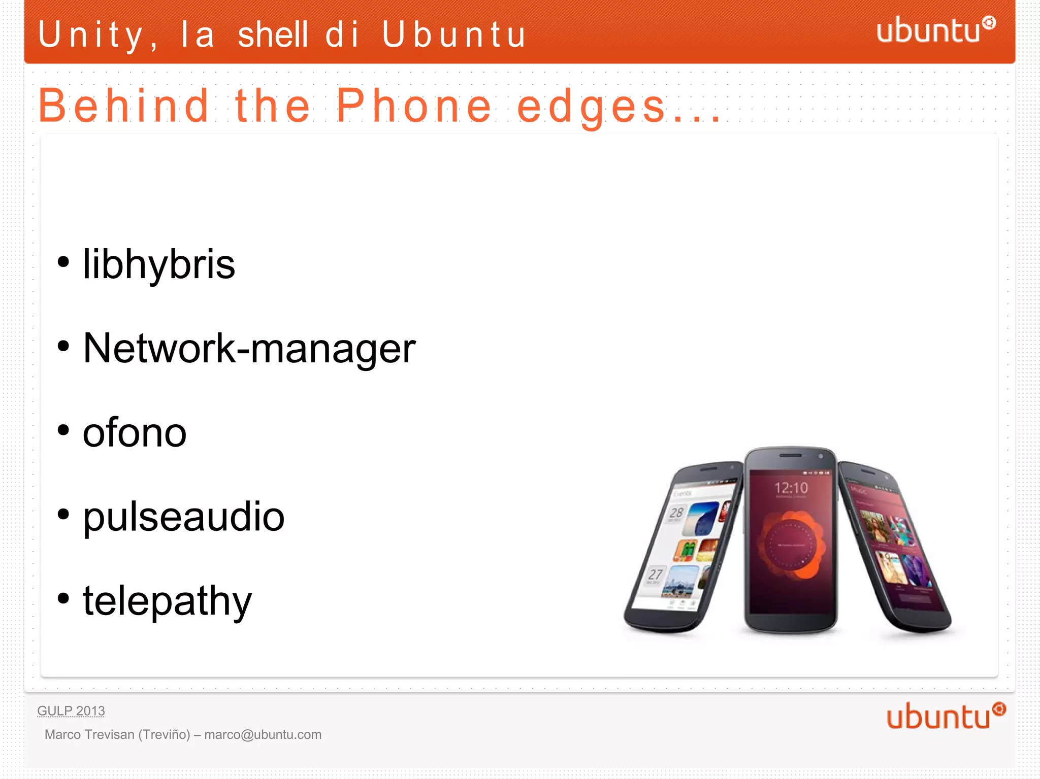 U n i t y , l a shell d i U b u n t u

Behind the Phone edges...

  ●
      libhybris
  ●
      Network-manager
  ●
      ofono
  ●
      pulseaudio
  ●
      telepathy



GULP 2013
 Marco Trevisan (Treviño) – marco@ubuntu.com
 