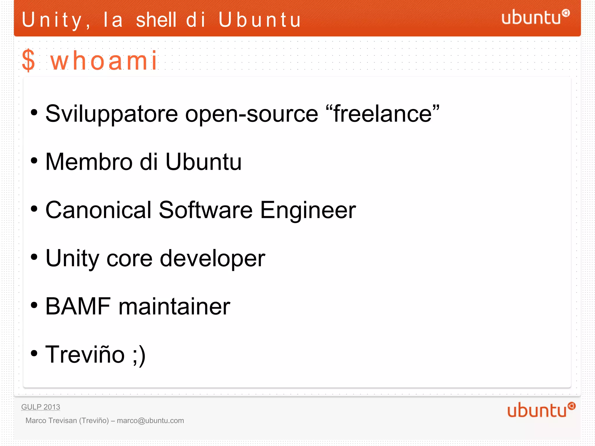 U n i t y , l a shell d i U b u n t u

$ whoami

  ●
      Sviluppatore open-source “freelance”
  ●
      Membro di Ubuntu
  ●
      Canonical Software Engineer
  ●
      Unity core developer
  ●
      BAMF maintainer
  ●
      Treviño ;)

GULP 2013
 Marco Trevisan (Treviño) – marco@ubuntu.com
 