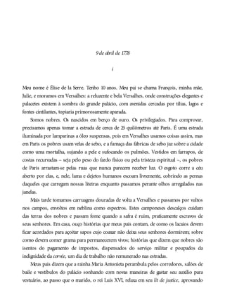 9de abril de 1778
i
Meu nome é Élise de la Serre. Tenho 10 anos. Meu pai se chama François, minha mãe,
Julie, e moramos em Versalhes: a reluzente e bela Versalhes, onde construções elegantes e
palacetes existem à sombra do grande palácio, com avenidas cercadas por tílias, lagos e
fontes cintilantes, topiaria primorosamente aparada.
Somos nobres. Os nascidos em berço de ouro. Os privilegiados. Para comprovar,
precisamos apenas tomar a estrada de cerca de 25 quilômetros até Paris. É uma estrada
iluminada por lamparinas a óleo suspensas, pois em Versalhes usamos coisas assim, mas
em Paris os pobres usam velas de sebo, e a fumaça das fábricas de sebo jaz sobre a cidade
como uma mortalha, sujando a pele e sufocando os pulmões. Vestidos em farrapos, de
costas recurvadas – seja pelo peso do fardo físico ou pela tristeza espiritual –, os pobres
de Paris arrastam-se pelas ruas que nunca parecem receber luz. O esgoto corre a céu
aberto por elas, e, nele, lama e dejetos humanos escoam livremente, cobrindo as pernas
daqueles que carregam nossas liteiras enquanto passamos perante olhos arregalados nas
janelas.
Mais tarde tomamos carruagens douradas de volta a Versalhes e passamos por vultos
nos campos, envoltos em neblina como espectros. Estes camponeses descalços cuidam
das terras dos nobres e passam fome quando a safra é ruim, praticamente escravos de
seus senhores. Em casa, ouço histórias que meus pais contam, de como os lacaios devem
ficar acordados para açoitar sapos cujo coaxar não deixa seus senhores dormirem; sobre
como devem comer grama para permanecerem vivos; histórias que dizem que nobres são
isentos do pagamento de impostos, dispensados do serviço militar e poupados da
indignidade da corvée, um dia de trabalho não remunerado nas estradas.
Meus pais dizem que a rainha Maria Antonieta perambula pelos corredores, salões de
baile e vestíbulos do palácio sonhando com novas maneiras de gastar seu auxílio para
vestuário, ao passo que o marido, o rei Luís XVI, relaxa em seu lit de justice, aprovando
 