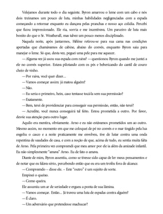 Velejamos durante todo o dia seguinte. Byron amarrou o leme com um cabo e nós
dois treinamos um pouco de luta, minhas habilidades negligenciadas com a espada
começando a retornar enquanto eu dançava pelas pranchas e nosso aço colidia. Percebi
que ficou impressionado. Ele ria, sorria e me incentivava. Um parceiro de luta mais
bonito do que o Sr. Weatherall, mas talvez um pouco menos disciplinado.
Naquela noite, após jantarmos, Hélène retirou-se para sua cama nas condições
apertadas que chamávamos de cabine, abaixo do convés, enquanto Byron saiu para
manejar o leme. Só que, desta vez, peguei uma pele para me aquecer.
—Alguma vez já usou sua espada com raiva? —questionou Byron quando me juntei a
ele no convés superior. Estava pilotando com os pés e bebericando do cantil de couro
cheio de vinho.
—Por raiva, você quer dizer...
—Vamos começar assim: já matou alguém?
—Não.
—Eu seria o primeiro, hein, caso tentasse tocá-la sem sua permissão?
—Exatamente.
—Bem, terei de providenciar para conseguir sua permissão, então, não terei?
— Acredite, você nunca conseguirá tal feito. Estou prometida a outro. Por favor,
desvie sua atenção para outro lugar.
Aquilo era mentira, obviamente. Arno e eu não estávamos prometidos um ao outro.
Mesmo assim, no momento em que me coloquei de pé no convés e o mar tingido pela lua
engoliu o casco e a noite praticamente me envolveu, tive de lutar contra uma onda
repentina de saudades de casa, e com a noção de que, acima de tudo, eu sentia muita falta
de Arno. Pela primeira vez compreendi que meu amor por ele ia além da amizade infantil.
Eu não simplesmente “amava” Arno. Eu de fato o amava.
Diante de mim, Byron assentiu, como se tivesse sido capaz de ler meus pensamentos e
de notar que eu falava sério, percebendo então que eu era um troféu fora de alcance.
—Compreendo – disse ele. – Este “outro” é um sujeito de sorte.
Empinei o queixo.
—Como queira.
Ele assumiu um ar de seriedade e ergueu a ponta de sua lâmina.
—Vamos começar. Então... Já travou uma luta de espadas contra alguém?
—É claro.
—Um adversário que pretendesse machucar?
 