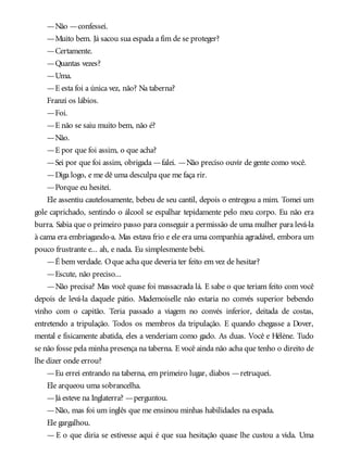 —Não —confessei.
—Muito bem. Já sacou sua espada a fim de se proteger?
—Certamente.
—Quantas vezes?
—Uma.
—E esta foi a única vez, não? Na taberna?
Franzi os lábios.
—Foi.
—E não se saiu muito bem, não é?
—Não.
—E por que foi assim, o que acha?
—Sei por que foi assim, obrigada —falei. —Não preciso ouvir de gente como você.
—Diga logo, e me dê uma desculpa que me faça rir.
—Porque eu hesitei.
Ele assentiu cautelosamente, bebeu de seu cantil, depois o entregou a mim. Tomei um
gole caprichado, sentindo o álcool se espalhar tepidamente pelo meu corpo. Eu não era
burra. Sabia que o primeiro passo para conseguir a permissão de uma mulher para levá-la
à cama era embriagando-a. Mas estava frio e ele era uma companhia agradável, embora um
pouco frustrante e... ah, e nada. Eu simplesmente bebi.
—É bem verdade. Oque acha que deveria ter feito em vez de hesitar?
—Escute, não preciso...
—Não precisa? Mas você quase foi massacrada lá. E sabe o que teriam feito com você
depois de levá-la daquele pátio. Mademoiselle não estaria no convés superior bebendo
vinho com o capitão. Teria passado a viagem no convés inferior, deitada de costas,
entretendo a tripulação. Todos os membros da tripulação. E quando chegasse a Dover,
mental e fisicamente abatida, eles a venderiam como gado. As duas. Você e Hélène. Tudo
se não fosse pela minha presença na taberna. E você ainda não acha que tenho o direito de
lhe dizer onde errou?
—Eu errei entrando na taberna, em primeiro lugar, diabos —retruquei.
Ele arqueou uma sobrancelha.
—Já esteve na Inglaterra? —perguntou.
—Não, mas foi um inglês que me ensinou minhas habilidades na espada.
Ele gargalhou.
— E o que diria se estivesse aqui é que sua hesitação quase lhe custou a vida. Uma
 