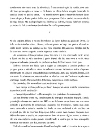 espada curta não é uma arma de advertência. É uma arma de ação. Se puxá-la, deve usar,
não deve apenas agitá-la a esmo. — Ele baixou os olhos, bebeu um gole demorado do
cantil de couro e o passou a mim. —Há muitos motivos para se matar um homem: dever,
honra, vingança. Todos podem fazê-la parar para pensar. E virar motivo para uma reflexão
de culpa depois. Mas a autoproteção ou a proteção de outrem, ou seja, matar em nome da
proteção, é o único motivo que jamais deve lhe render preocupações.
ii
No dia seguinte, Hélène e eu nos despedimos de Byron Jackson na praia em Dover. Ele
tinha muito trabalho a fazer, dissera, a fim de passar ao largo dos postos aduaneiros,
sendo assim Hélène e eu teríamos de nos virar sozinhas. Ele aceitou as moedas que lhe
dei com uma mesura elegante, e assim seguimos nosso caminho.
Ao tomarmos a trilha que saía da praia, virei-me e o vi nos observando partir, acenei
e fiquei satisfeita ao vê-lo retribuir o gesto. Depois ele deu meia-volta e se foi, então
pegamos a inclinação para o alto do penhasco, o farol de Dover como nosso guia.
Embora tivessem me falado que a viagem de carruagem a Londres pudesse ser
perigosa graças a salteadores, nossa jornada ocorreu sem incidentes e enfim chegamos,
encontrando em Londres uma cidade muito semelhante à Paris que eu havia deixado, com
um manto de névoa escura pairando sobre os telhados e um rio Tâmisa ameaçador com
seu tráfego pesado. Omesmo fedor de fumaça, excremento e cavalo molhado.
Em um coche, falei ao condutor com perfeição na língua:
—Com licença, senhor, poderia, por favor, transportar a mim e minha companheira
à casa dos Carroll, em Mayfair?
—Quequefoiqueocêdisse? —Ele nos espiou pela portinhola de comunicação.
Em vez de tentar outra vez, simplesmente lhe entreguei uma folha de papel. Depois,
quando já estávamos em movimento, Hélène e eu fechamos as cortinas e nos revezamos
cobrindo a portinhola de comunicação enquanto nos trocávamos. Retirei meu então
muito amassado e surrado vestido do fundo de meu embornal e de imediato me
arrependi por não ter reservado tempo para dobrá-lo com mais cuidado. Enquanto isso,
Hélène descartava o vestido de camponesa em favor de meus calções, camisa e colete —
não era uma melhoria muito grande, considerando a sujeira que eu havia conseguido
acumular nos últimos três dias, mas teria de servir.
Enfim fomos deixadas na casa dos Carroll em Mayfair, onde o condutor abriu a porta
 