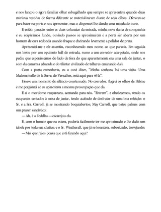 e nos lançou o agora familiar olhar esbugalhado que sempre se apresentava quando duas
meninas vestidas de forma diferente se materializaram diante de seus olhos. Ofereceu-se
para bater na porta e nos apresentar, mas o dispensei lhe dando uma moeda de ouro.
E então, paradas entre as duas colunatas da entrada, minha nova dama de companhia
e eu respiramos fundo, ouvindo passos se aproximarem e a porta ser aberta por um
homem de cara redonda usando fraque e cheirando levemente a polidor de prata.
Apresentei-me e ele assentiu, reconhecendo meu nome, ao que parecia. Em seguida
nos levou por um opulento hall de entrada, rumo a um corredor acarpetado, onde nos
pediu que esperássemos do lado de fora do que aparentemente era uma sala de jantar, o
som da conversa educada e do tilintar civilizado de talheres emanando dali.
Com a porta entreaberta, eu o ouvi dizer, “Minha senhora, há uma visita. Uma
Mademoiselle de la Serre, de Versalhes, está aqui para vê-la”.
Houve um momento de silêncio consternado. No corredor, flagrei os olhos de Hélène
e me perguntei se eu aparentava a mesma preocupação que ela.
E aí o mordomo reapareceu, acenando para nós. “Entrem”, e obedecemos, vendo os
ocupantes sentados à mesa de jantar, tendo acabado de desfrutar de uma boa refeição: o
Sr. e a Sra. Carroll, já se mostrando boquiabertos; May Carroll, que bateu palmas com
um prazer sarcástico:
—Ah, é a Fedelha —cacarejou ela.
E, com o humor que eu estava, poderia facilmente ter me aproximado e lhe dado um
tabefe por toda sua chatice; e o Sr. Weatherall, que já se levantava, ruborizado, trovejando:
—Mas que raios pensa que está fazendo aqui?
 