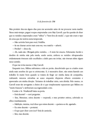 11de fevereiro de 1788
Meu protetor deu-me alguns dias para me acomodar antes de me procurar nesta manhã.
Nesse meio-tempo, peguei roupas emprestadas com May Carroll, que fez questão de dizer
que os vestidos emprestados eram “velhos” e “bem fora de moda”, e que não eram o tipo
de coisa que ela vestiria nesta temporada.
—Mas servirão bem para você, Fedelha.
—Se me chamar assim mais uma vez, vou matá-la —adverti.
—Perdão? —disse ela.
—Ah, nada não. Obrigada pelos vestidos. —E nisto fui sincera. Felizmente, herdei o
desdém de minha mãe pela moda, sendo assim, embora os vestidos ultrapassados
evidentemente tivessem sido escolhidos a dedo para me irritar, não tiveram efeito algum
nesse sentido.
Oque me irrita mesmo é May Carroll.
Enquanto isso, Hélène enfrentava a vida no porão, descobrindo que os criados eram
ainda mais esnobes do que os aristocratas. E, é necessário dizer, não estava fazendo um
trabalho lá muito bom quando se tratava de fingir ser minha dama de companhia,
realizando mesuras estranhas ao acaso enquanto disparava olhares constantes e
apavorados em minha direção. Teríamos de trabalhar nisto, sem dúvida. Pelo menos, os
Carroll eram tão arrogantes e cheios de si que simplesmente supuseram que Hélène era
“muito francesa” e atribuíram sua ingenuidade a isto.
E então o Sr. Weatherall bateu na porta.
—Está decente? —ouvi perguntar.
— Sim, Monsieur, estou decente — respondi, e meu protetor entrou, cobrindo os
olhos imediatamente.
—Maldição, menina, você disse que estava decente —queixou-se ele, agastado.
—Eu estou decente —protestei.
—Oque quer dizer com isso? Está de camisola.
—Sim, mas decente.
 