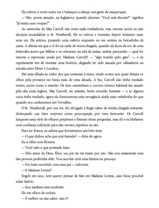 Ele cobriu o rosto outra vez e balançou a cabeça, um gesto de exasperação.
— Não, preste atenção, na Inglaterra, quando dizemos “Você está decente?” significa
“Já vestiu suas roupas?”.
As camisolas de May Carroll não eram nada reveladoras, mas mesmo assim eu não
desejava escandalizar o Sr. Weatherall. Ele se retirou e instantes depois tentamos mais
uma vez. Ele entrou, puxando uma cadeira enquanto eu me sentava na beiradinha da
cama. A última vez que o vi foi na noite de nossa chegada, quando ele ficou da cor de uma
beterraba assim que Hélène e eu entramos na sala de jantar, ambas parecendo —qual foi
mesmo a expressão usada por Madame Carroll? — “algo trazido pelo gato” —, e eu
rapidamente tive de inventar uma história, alegando ter sido atacada por salteadores na
estrada entre Dover e Londres.
Dei uma olhada ao redor dos que sentavam à mesa, vendo rostos nos quais deitara os
olhos pela primeira vez havia mais de uma década. A Sra. Carroll não tinha mudado
muito, assim como o marido. Os dois mantinham o sorriso irônico habitual tão amado
pela alta casta inglesa. May Carroll, no entanto, havia crescido bastante — e se alguma
coisa tinha mudado, agora ela demonstrava uma arrogância ainda mais enfadonha do que
quando nos conhecemos em Versalhes.
O Sr. Weatherall, por sua vez, foi obrigado a fingir saber de minha chegada iminente,
disfarçando sua clara surpresa como preocupação por meu bem-estar. Os Carroll
lançaram uma série de olhares perplexos e fizeram várias perguntas, mas ele e eu blefamos
com confiança suficiente para não sermos expulsos no ato.
Para ser franca, eu achava que formávamos um belo time.
—Oque diabos acha que está fazendo? —dizia ele agora.
Eu o olhei com firmeza.
—Você sabe o que pretendo fazer.
—Pelo amor de Deus, Élise, seu pai vai me matar por isto. Não sou exatamente uma
das pessoas preferidas dele. Vou acordar com uma lâmina no pescoço.
—Foi tudo resolvido com meu pai —informei.
—E Madame Levene?
Engoli em seco, sem querer pensar de fato em Madame Levene, caso fosse possível
evitar fazê-lo.
—Isso também está resolvido.
Ele me olhou de soslaio.
—É melhor eu não saber, não é?
 