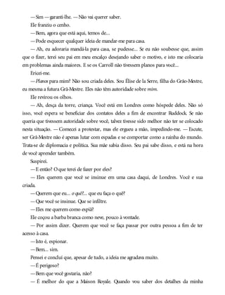 —Sim —garanti-lhe. —Não vai querer saber.
Ele franziu o cenho.
—Bem, agora que está aqui, temos de...
—Pode esquecer qualquer ideia de mandar-me para casa.
— Ah, eu adoraria mandá-la para casa, se pudesse... Se eu não soubesse que, assim
que o fizer, terei seu pai em meu encalço desejando saber o motivo, e isto me colocaria
em problemas ainda maiores. E se os Carroll não tivessem planos para você...
Ericei-me.
—Planos para mim? Não sou criada deles. Sou Élise de la Serre, filha do Grão-Mestre,
eu mesma a futura Grã-Mestre. Eles não têm autoridade sobre mim.
Ele revirou os olhos.
— Ah, desça da torre, criança. Você está em Londres como hóspede deles. Não só
isso, você espera se beneficiar dos contatos deles a fim de encontrar Ruddock. Se não
queria que tivessem autoridade sobre você, talvez tivesse sido melhor não ter se colocado
nesta situação. — Comecei a protestar, mas ele ergueu a mão, impedindo-me. — Escute,
ser Grã-Mestre não é apenas lutar com espadas e se comportar como a rainha do mundo.
Trata-se de diplomacia e política. Sua mãe sabia disso. Seu pai sabe disso, e está na hora
de você aprender também.
Suspirei.
—E então? Oque terei de fazer por eles?
— Eles querem que você se insinue em uma casa daqui, de Londres. Você e sua
criada.
—Querem que eu... o quê?... que eu faça o quê?
—Que você se insinue. Que se infiltre.
—Eles me querem como espiã?
Ele coçou a barba branca como neve, pouco à vontade.
— Por assim dizer. Querem que você se faça passar por outra pessoa a fim de ter
acesso à casa.
—Isto é, espionar.
—Bem... sim.
Pensei e concluí que, apesar de tudo, a ideia me agradava muito.
—É perigoso?
—Bem que você gostaria, não?
— É melhor do que a Maison Royale. Quando vou saber dos detalhes da minha
 