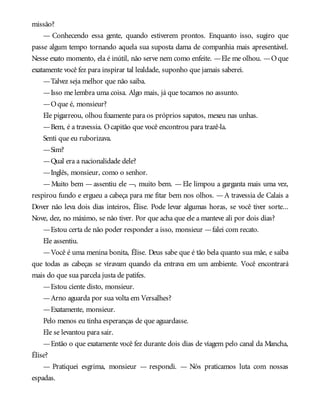 missão?
— Conhecendo essa gente, quando estiverem prontos. Enquanto isso, sugiro que
passe algum tempo tornando aquela sua suposta dama de companhia mais apresentável.
Nesse exato momento, ela é inútil, não serve nem como enfeite. —Ele me olhou. —Oque
exatamente você fez para inspirar tal lealdade, suponho que jamais saberei.
—Talvez seja melhor que não saiba.
—Isso me lembra uma coisa. Algo mais, já que tocamos no assunto.
—Oque é, monsieur?
Ele pigarreou, olhou fixamente para os próprios sapatos, mexeu nas unhas.
—Bem, é a travessia. Ocapitão que você encontrou para trazê-la.
Senti que eu ruborizava.
—Sim?
—Qual era a nacionalidade dele?
—Inglês, monsieur, como o senhor.
—Muito bem —assentiu ele —, muito bem. —Ele limpou a garganta mais uma vez,
respirou fundo e ergueu a cabeça para me fitar bem nos olhos. —A travessia de Calais a
Dover não leva dois dias inteiros, Élise. Pode levar algumas horas, se você tiver sorte...
Nove, dez, no máximo, se não tiver. Por que acha que ele a manteve ali por dois dias?
—Estou certa de não poder responder a isso, monsieur —falei com recato.
Ele assentiu.
—Você é uma menina bonita, Élise. Deus sabe que é tão bela quanto sua mãe, e saiba
que todas as cabeças se viravam quando ela entrava em um ambiente. Você encontrará
mais do que sua parcela justa de patifes.
—Estou ciente disto, monsieur.
—Arno aguarda por sua volta em Versalhes?
—Exatamente, monsieur.
Pelo menos eu tinha esperanças de que aguardasse.
Ele se levantou para sair.
—Então o que exatamente você fez durante dois dias de viagem pelo canal da Mancha,
Élise?
— Pratiquei esgrima, monsieur — respondi. — Nós praticamos luta com nossas
espadas.
 