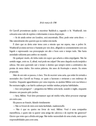 20de março de 1788
Os Carroll prometeram ajudar a encontrar Ruddock e, segundo o Sr. Weatherall, isto
colocaria uma rede de espiões e informantes à nossa disposição.
—Se ele ainda estiver em Londres, será encontrado, Élise, pode estar certa disso. —
Mas naturalmente eles querem que eu realize esta tarefa.
É claro que eu devia estar tensa com a missão que me espera, mas o pobre Sr.
Weatherall já estava nervoso o bastante por nós dois, afligindo-se constantemente com seu
bigode e expressando sua preocupação em alto e bom som o tempo todo. Não havia
ansiedade suficiente para ambos no mundo.
De qualquer modo, ele tinha razão em supor que acharia a ideia empolgante. Não faz
sentido negar, creio eu. E, afinal, você pode me culpar? Dez anos daquela escola insípida e
odiosa. Dez anos querendo sair e tomar o destino que sempre esteve a centímetros das
pontas de meus dedos. Em outras palavras, dez anos de frustração e anseio. Eu estava
preparada.
Mais de um mês se passou, é claro. Tive de escrever uma carta, que então foi enviada a
associados dos Carroll na França, os quais a lacraram e enviaram a um endereço de
Londres. Enquanto aguardávamos por uma resposta, eu ajudava Hélène com sua leitura e
lhe ensinava inglês, e ao fazê-lo acabava por moldar minhas próprias habilidades.
—Isso será perigoso? —perguntou-me Hélène certa tarde, usando o inglês, enquanto
dávamos um passeio pelo jardim.
—Será, Hélène. Você deve permanecer aqui até minha volta, talvez procurar emprego
em outra casa.
Ela passou ao francês, falando timidamente:
—Não se livrará de mim com tanta facilidade, mademoiselle.
— Não é que eu queira me livrar de você, Hélène. Você é uma companhia
maravilhosa, e quem não ia querer uma amiga tão calorosa e de espírito tão generoso?
Ocorre que sinto que a dívida está paga. Não tenho necessidade de uma criada, nem quero
responsabilidades para com uma.
 