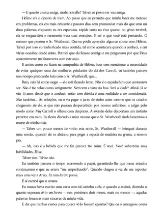 —E quanto a uma amiga, mademoiselle? Talvez eu possa ser sua amiga.
Hélène era o oposto de mim. Ao passo que eu permitia que minha boca me metesse
em problemas, ela era mais reticente e passava dias sem pronunciar mais do que uma ou
duas palavras; enquanto eu era expansiva, rápida tanto no riso quanto no gênio terrível,
ela se resguardava e raramente traía suas emoções. E sei o que você está pensando. O
mesmo que pensou o Sr. Weatherall. Que eu podia aprender algumas coisas com Hélène.
Talvez por isso eu tenha ficado mais contida, tal como acontecera quando a conheci, e em
várias ocasiões desde então. Permiti que ela ficasse comigo e me perguntava por que Deus
aparentemente me favorecera com este anjo.
E assim como eu ficava na companhia de Hélène, isso sem mencionar a necessidade
de evitar qualquer uma das mulheres petulantes do clã dos Carroll, eu também passava
meu tempo praticando luta com o Sr. Weatherall, que...
Bem, não há como negar —ele está ficando lento. Não é o espadachim que costumava
ser. Não é tão veloz como antigamente. Nem tem a vista tão boa. Será a idade? Afinal, lá se
vão 14 anos desde que o conheci, então sem dúvida é uma realidade a ser considerada.
Mas também... Às refeições, eu o via pegar o jarro de vinho antes mesmo que os criados
chegassem até ele, o que não passava despercebido por nossos anfitriões, a julgar pelo
modo como May Carroll o olhava com desprezo. A aversão deles despertava um instinto
protetor em mim. Eu ficava dizendo a mim mesma que o Sr. Weatherall ainda lamentava a
morte de minha mãe.
— Talvez um pouco menos de vinho esta noite, Sr. Weatherall — brinquei durante
uma sessão, quando ele se abaixou para pegar a espada de madeira na grama, a nossos
pés.
— Ah, não é a bebida que me faz parecer tão ruim. É você. Você subestima suas
habilidades, Élise.
Talvez sim. Talvez não.
Eu também passava o tempo escrevendo a papai, garantindo-lhe que meus estudos
continuavam e que eu estava “me empenhando”. Quando chegou a vez de me reportar
mais uma vez a Arno, fiz uma breve pausa.
E aí escrevi que o amava.
Eu nunca havia escrito uma carta com tal carinho a ele, e quando a assinei, dizendo o
quanto esperava vê-lo em breve —nos próximos dois meses, mais ou menos —, aquelas
palavras foram as mais sinceras de minha vida.
E daí que minhas razões para querer vê-lo fossem egoístas? Que eu o enxergasse como
 