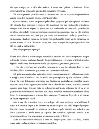 leis que enriquecem a vida dos nobres à custa dos pobres e famintos. Falam
sombriamente de como estes atos podem fomentar a revolução.
Há uma expressão para descrever o momento em que de repente compreendemos
alguma coisa. É o momento em que você “pesca” algo.
Quando criança, nunca me passou pela cabeça perguntar por que aprendi história e
não etiqueta, boas maneiras e postura; não questionei por que minha mãe se juntava a
meu pai e aos Corvos depois do jantar, sua voz se elevando em desacordo para discutir
com toda intensidade, como sempre faziam; nunca me perguntei por que ela não cavalgava
sentada lateralmente na sela, nem por que nunca precisava de um cavalariço para firmá-la
na montaria; e também nunca me perguntei por que tinha tão pouco tempo para moda ou
para os fuxicos da corte. Nem uma vez sequer pensei em questionar por que minha mãe
não era igual às outras mães.
Não até que pesquei o porquê.
Ela era linda, claro, e estava sempre bem-vestida, embora não tivesse tempo para roupas
vistosas tal como as mulheres da corte, de quem falava com reprovação e lábios franzidos.
Segundo minha mãe, elas eram obcecadas pela aparência, por status, por coisas.
—Elas não reconheceriam uma ideia nem mesmo se esta lhes atingisse bem no meio
da cabeça, Élise. Prometa-me que jamais será como essas mulheres.
Intrigada, querendo saber mais sobre como eu nunca deveria ser, utilizava meu ponto
estratégico junto à bainha da saia de minha mãe para espionar aquelas mulheres odiadas.
O que via eram fofoqueiras empoadas que fingiam ser dedicadas aos maridos mesmo
enquanto seus olhos vagavam pelo salão sobre a borda dos leques, buscando amantes
incautos para fisgar. Sem ser vista, eu vislumbrava detrás das máscaras de pó de arroz,
quando o riso desdenhoso murchava nos lábios e o olhar zombeteiro morria nos olhos
delas. Eu as enxergava como eram de fato: medrosas. Temerosas de perder a aprovação.
De decair na pirâmide social.
Minha mãe não era assim. Em primeiro lugar, não dava a mínima para falatórios. E
nunca a vi com um leque; e ela detestava se encher de pó e não tinha tempo algum para
desenhar pintas com carvão no rosto ou para deixar a pele lisa feito um alabastro; sua
única concessão à moda eram os sapatos. Do contrário, qualquer atenção a tal
comportamento era por uma razão e apenas uma: manter o decoro.
E ela era inteiramente dedicada a meu pai. Sempre junto dele — ao lado, porém,
nunca atrás —, ela o apoiava, era inabalavelmente leal.
 