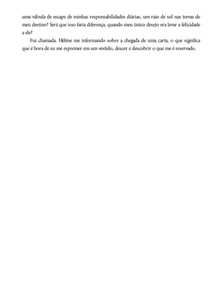 uma válvula de escape de minhas responsabilidades diárias, um raio de sol nas trevas de
meu destino? Será que isso faria diferença, quando meu único desejo era levar a felicidade
a ele?
Fui chamada. Hélène me informando sobre a chegada de uma carta, o que significa
que é hora de eu me espremer em um vestido, descer e descobrir o que me é reservado.
 