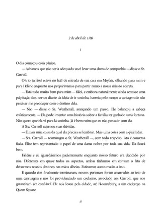 2de abril de 1788
i
Odia começou com pânico.
—Achamos que não seria adequado você levar uma dama de companhia —disse o Sr.
Carroll.
O trio terrível estava no hall de entrada de sua casa em Mayfair, olhando para mim e
para Hélène enquanto nos preparávamos para partir rumo a nossa missão secreta.
—Está tudo muito bem para mim —falei, e embora naturalmente ainda sentisse uma
palpitação dos nervos diante da ideia de ir sozinha, haveria pelo menos a vantagem de não
precisar me preocupar com o destino dela.
— Não — disse o Sr. Weatherall, avançando um passo. Ele balançou a cabeça
enfaticamente. —Ela pode inventar uma história sobre a família ter ganhado uma fortuna.
Não quero que ela vá para lá sozinha. Já é bem ruim que eu não possa ir com ela.
A Sra. Carroll externou suas dúvidas.
—É mais uma coisa da qual ela precisa se lembrar. Mais uma coisa com a qual lidar.
—Sra. Carroll —resmungou o Sr. Weatherall —, com todo respeito, isto é conversa
fiada. Élise tem representado o papel de uma dama nobre por toda sua vida. Ela ficará
bem.
Hélène e eu aguardávamos pacientemente enquanto nosso futuro era decidido por
nós. Diferentes em quase todos os aspectos, ambas tínhamos em comum o fato de
deixarmos nossos destinos nas mãos alheias. Estávamos acostumadas a isso.
E quando eles finalmente terminaram, nossos pertences foram amarrados ao teto de
uma carruagem e nos foi providenciado um cocheiro, associado aos Carroll, que nos
garantiram ser confiável. Ele nos levou pela cidade, até Bloomsbury, a um endereço na
Queen Square.
ii
 