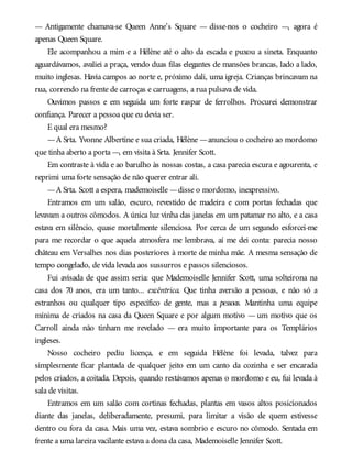 — Antigamente chamava-se Queen Anne’s Square — disse-nos o cocheiro —, agora é
apenas Queen Square.
Ele acompanhou a mim e a Hélène até o alto da escada e puxou a sineta. Enquanto
aguardávamos, avaliei a praça, vendo duas filas elegantes de mansões brancas, lado a lado,
muito inglesas. Havia campos ao norte e, próximo dali, uma igreja. Crianças brincavam na
rua, correndo na frente de carroças e carruagens, a rua pulsava de vida.
Ouvimos passos e em seguida um forte raspar de ferrolhos. Procurei demonstrar
confiança. Parecer a pessoa que eu devia ser.
E qual era mesmo?
—A Srta. Yvonne Albertine e sua criada, Hélène —anunciou o cocheiro ao mordomo
que tinha aberto a porta —, em visita à Srta. Jennifer Scott.
Em contraste à vida e ao barulho às nossas costas, a casa parecia escura e agourenta, e
reprimi uma forte sensação de não querer entrar ali.
—A Srta. Scott a espera, mademoiselle —disse o mordomo, inexpressivo.
Entramos em um salão, escuro, revestido de madeira e com portas fechadas que
levavam a outros cômodos. A única luz vinha das janelas em um patamar no alto, e a casa
estava em silêncio, quase mortalmente silenciosa. Por cerca de um segundo esforcei-me
para me recordar o que aquela atmosfera me lembrava, aí me dei conta: parecia nosso
château em Versalhes nos dias posteriores à morte de minha mãe. A mesma sensação de
tempo congelado, de vida levada aos sussurros e passos silenciosos.
Fui avisada de que assim seria: que Mademoiselle Jennifer Scott, uma solteirona na
casa dos 70 anos, era um tanto... excêntrica. Que tinha aversão a pessoas, e não só a
estranhos ou qualquer tipo específico de gente, mas a pessoas. Mantinha uma equipe
mínima de criados na casa da Queen Square e por algum motivo — um motivo que os
Carroll ainda não tinham me revelado — era muito importante para os Templários
ingleses.
Nosso cocheiro pediu licença, e em seguida Hélène foi levada, talvez para
simplesmente ficar plantada de qualquer jeito em um canto da cozinha e ser encarada
pelos criados, a coitada. Depois, quando restávamos apenas o mordomo e eu, fui levada à
sala de visitas.
Entramos em um salão com cortinas fechadas, plantas em vasos altos posicionados
diante das janelas, deliberadamente, presumi, para limitar a visão de quem estivesse
dentro ou fora da casa. Mais uma vez, estava sombrio e escuro no cômodo. Sentada em
frente a uma lareira vacilante estava a dona da casa, Mademoiselle Jennifer Scott.
 