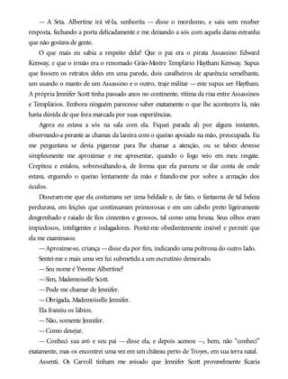— A Srta. Albertine irá vê-la, senhorita — disse o mordomo, e saiu sem receber
resposta, fechando a porta delicadamente e me deixando a sós com aquela dama estranha
que não gostava de gente.
O que mais eu sabia a respeito dela? Que o pai era o pirata Assassino Edward
Kenway, e que o irmão era o renomado Grão-Mestre Templário Haytham Kenway. Supus
que fossem os retratos deles em uma parede, dois cavalheiros de aparência semelhante,
um usando o manto de um Assassino e o outro, traje militar —este supus ser Haytham.
A própria Jennifer Scott tinha passado anos no continente, vítima da rixa entre Assassinos
e Templários. Embora ninguém parecesse saber exatamente o que lhe acontecera lá, não
havia dúvida de que fora marcada por suas experiências.
Agora eu estava a sós na sala com ela. Fiquei parada ali por alguns instantes,
observando-a perante as chamas da lareira com o queixo apoiado na mão, preocupada. Eu
me perguntava se devia pigarrear para lhe chamar a atenção, ou se talvez devesse
simplesmente me aproximar e me apresentar, quando o fogo veio em meu resgate.
Crepitou e estalou, sobressaltando-a, de forma que ela pareceu se dar conta de onde
estava, erguendo o queixo lentamente da mão e fitando-me por sobre a armação dos
óculos.
Disseram-me que ela costumava ser uma beldade e, de fato, o fantasma de tal beleza
perdurava, em feições que continuavam primorosas e em um cabelo preto ligeiramente
desgrenhado e raiado de fios cinzentos e grossos, tal como uma bruxa. Seus olhos eram
impiedosos, inteligentes e indagadores. Postei-me obedientemente imóvel e permiti que
ela me examinasse.
—Aproxime-se, criança —disse ela por fim, indicando uma poltrona do outro lado.
Sentei-me e mais uma vez fui submetida a um escrutínio demorado.
—Seu nome é Yvonne Albertine?
—Sim, Mademoiselle Scott.
—Pode me chamar de Jennifer.
—Obrigada, Mademoiselle Jennifer.
Ela franziu os lábios.
—Não, somente Jennifer.
—Como desejar.
— Conheci sua avó e seu pai — disse ela, e depois acenou —, bem, não “conheci”
exatamente, mas os encontrei uma vez em um château perto de Troyes, em sua terra natal.
Assenti. Os Carroll tinham me avisado que Jennifer Scott provavelmente ficaria
 