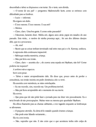desconfiada e talvez se dispusesse a me testar. Eis o teste, sem dúvida.
— O nome de seu pai? — perguntou Mademoiselle Scott, como se estivesse com
dificuldade para se lembrar.
—Lucio —informei.
Ela ergueu um dedo.
—É isso mesmo. É isso mesmo. E sua avó?
—Monica.
—Claro, claro. Uma boa gente. E como estão passando?
—Faleceram, lamento dizer. Minha avó, alguns anos atrás; papai em meados do ano
passado. Esta visita... o motivo de minha presença aqui... foi um dos últimos desejos
dele, que eu a procurasse.
—Ah, sim?
—Receio que as coisas tenham terminado mal entre meu pai e o Sr. Kenway, senhora.
A expressão dela continuava impassível.
—Refresque minha memória, criança.
—Meu pai feriu seu irmão.
—Claro, claro —assentiu ela—, ele cravou uma espada em Haytham, não foi? Como
poderia me esquecer?
A senhoranão se esqueceu.
Sorri com pesar.
— Talvez o maior arrependimento dele. Ele disse que, pouco antes de perder a
consciência, seu irmão insistiu em pedir clemência a ele e a vovó.
Ela assentiu com veemência, as mãos entrelaçadas.
—Eu me recordo, sim, recordo-me. Um problema terrível.
—Meu pai ficou arrependido até o momento de sua morte.
Ela sorriu.
—Que pena que ele não pôde fazer a jornada para me dizer isto pessoalmente. Eu o
teria livrado de tais preocupações. Muitas vezes eu mesma quis apunhalar Haytham.
Ela olhou fixamente para as chamas saltitantes, a voz vagando enquanto as lembranças
se afirmavam.
—Opequeno atrevido. Eu devia tê-lo matado quando éramos crianças.
—Não pode estar falando seriamente...
Ela riu com ironia.
— Não, suponho que não. E não creio que o que aconteceu tenha sido culpa de
 
