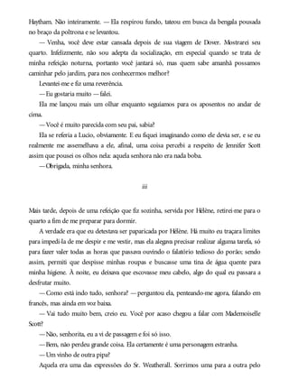 Haytham. Não inteiramente. — Ela respirou fundo, tateou em busca da bengala pousada
no braço da poltrona e se levantou.
— Venha, você deve estar cansada depois de sua viagem de Dover. Mostrarei seu
quarto. Infelizmente, não sou adepta da socialização, em especial quando se trata de
minha refeição noturna, portanto você jantará só, mas quem sabe amanhã possamos
caminhar pelo jardim, para nos conhecermos melhor?
Levantei-me e fiz uma reverência.
—Eu gostaria muito —falei.
Ela me lançou mais um olhar enquanto seguíamos para os aposentos no andar de
cima.
—Você é muito parecida com seu pai, sabia?
Ela se referia a Lucio, obviamente. E eu fiquei imaginando como ele devia ser, e se eu
realmente me assemelhava a ele, afinal, uma coisa percebi a respeito de Jennifer Scott
assim que pousei os olhos nela: aquela senhora não era nada boba.
—Obrigada, minha senhora.
iii
Mais tarde, depois de uma refeição que fiz sozinha, servida por Hélène, retirei-me para o
quarto a fim de me preparar para dormir.
A verdade era que eu detestava ser paparicada por Hélène. Há muito eu traçara limites
para impedi-la de me despir e me vestir, mas ela alegava precisar realizar alguma tarefa, só
para fazer valer todas as horas que passava ouvindo o falatório tedioso do porão; sendo
assim, permiti que despisse minhas roupas e buscasse uma tina de água quente para
minha higiene. À noite, eu deixava que escovasse meu cabelo, algo do qual eu passara a
desfrutar muito.
—Como está indo tudo, senhora? —perguntou ela, penteando-me agora, falando em
francês, mas ainda em voz baixa.
— Vai tudo muito bem, creio eu. Você por acaso chegou a falar com Mademoiselle
Scott?
—Não, senhorita, eu a vi de passagem e foi só isso.
—Bem, não perdeu grande coisa. Ela certamente é uma personagem estranha.
—Um vinho de outra pipa?
Aquela era uma das expressões do Sr. Weatherall. Sorrimos uma para a outra pelo
 