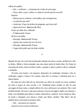 reflexo do espelho.
—Sim —confirmei —, certamente ela é vinho de outra pipa.
—Posso saber o que o senhor e a senhora Carroll querem com ela?
Suspirei.
—Mesmo que eu soubesse, seria melhor que você ignorasse.
—A senhorita não sabe?
—Ainda não. Oque me lembra de perguntar, que horas são?
—Quase dez horas, Mademoiselle Élise.
Lancei um olhar feio, sibilando:
—É Mademoiselle Yvonne.
Ela ficou vermelha.
—Desculpe, Mademoiselle Yvonne.
—Apenas não cometa este erro de novo.
—Desculpe, Mademoiselle Yvonne.
—E agora devo pedir que me deixe sozinha.
iv
Quando ela saiu, fui a meu baú armazenado embaixo da cama e o puxei, ajoelhei-me e abri
os fechos. Hélène o havia esvaziado, mas não estava ciente do fundo falso. Por baixo de
uma placa de tecido, havia um fecho oculto, e quando o ativei o painel se abriu, revelando
o conteúdo.
Ali havia uma luneta e um pequeno dispositivo de sinalização. Encaixei a vela no
sinalizador, peguei a luneta e fui à janela, onde abri as cortinas o suficiente para ver a
Queen Square.
Ele estava do outro lado da rua. Parecendo aos olhos do mundo um mero condutor
de coche à espera de uma corrida, o Sr. Weatherall estava sentado no alto de uma
carruagem de duas rodas, a metade inferior do rosto coberta por um cachecol. Dei o sinal
predeterminado. Ele usou a mão para mascarar a luz da carruagem, dando sua resposta, e
então, com olhadelas para ambos os lados, desenrolou o cachecol. Levei a luneta ao olho,
de modo a enxergá-lo com clareza e, lendo seus lábios, decifrei: “Olá, Élise”; daí ele
também levou uma luneta ao próprio olho.
—Olá —murmurei em resposta.
Assim foi nossa conversa silenciosa.
 