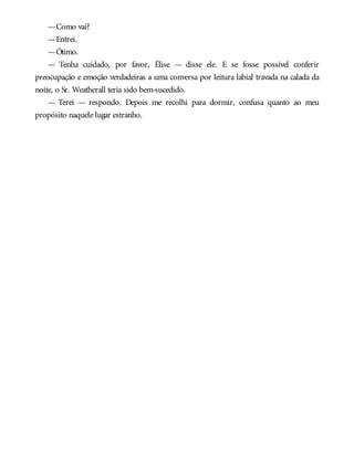 —Como vai?
—Entrei.
—Ótimo.
— Tenha cuidado, por favor, Élise — disse ele. E se fosse possível conferir
preocupação e emoção verdadeiras a uma conversa por leitura labial travada na calada da
noite, o Sr. Weatherall teria sido bem-sucedido.
— Terei — respondo. Depois me recolhi para dormir, confusa quanto ao meu
propósito naquele lugar estranho.
 
