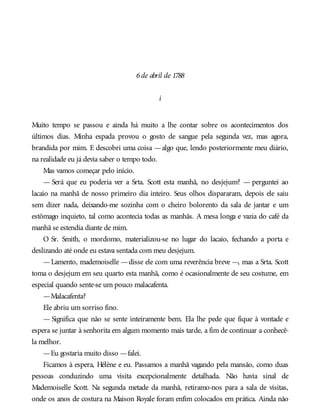 6de abril de 1788
i
Muito tempo se passou e ainda há muito a lhe contar sobre os acontecimentos dos
últimos dias. Minha espada provou o gosto de sangue pela segunda vez, mas agora,
brandida por mim. E descobri uma coisa —algo que, lendo posteriormente meu diário,
na realidade eu já devia saber o tempo todo.
Mas vamos começar pelo início.
— Será que eu poderia ver a Srta. Scott esta manhã, no desjejum? — perguntei ao
lacaio na manhã de nosso primeiro dia inteiro. Seus olhos dispararam, depois ele saiu
sem dizer nada, deixando-me sozinha com o cheiro bolorento da sala de jantar e um
estômago inquieto, tal como acontecia todas as manhãs. A mesa longa e vazia do café da
manhã se estendia diante de mim.
O Sr. Smith, o mordomo, materializou-se no lugar do lacaio, fechando a porta e
deslizando até onde eu estava sentada com meu desjejum.
—Lamento, mademoiselle —disse ele com uma reverência breve —, mas a Srta. Scott
toma o desjejum em seu quarto esta manhã, como é ocasionalmente de seu costume, em
especial quando sente-se um pouco malacafenta.
—Malacafenta?
Ele abriu um sorriso fino.
— Significa que não se sente inteiramente bem. Ela lhe pede que fique à vontade e
espera se juntar à senhorita em algum momento mais tarde, a fim de continuar a conhecê-
la melhor.
—Eu gostaria muito disso —falei.
Ficamos à espera, Hélène e eu. Passamos a manhã vagando pela mansão, como duas
pessoas conduzindo uma visita excepcionalmente detalhada. Não havia sinal de
Mademoiselle Scott. Na segunda metade da manhã, retiramo-nos para a sala de visitas,
onde os anos de costura na Maison Royale foram enfim colocados em prática. Ainda não
 