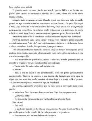 havia sinal de nossa anfitriã.
E, posteriormente, nem um pio durante a tarde, quando Hélène e eu fizemos um
passeio pelos jardins. Ela também não apareceu para o jantar, e mais uma vez fiz minha
refeição sozinha.
Minha irritação começava a crescer. Quando pensei nos riscos que tinha assumido
para vir até aqui —as discussões horrorosas com Madame Levene, a decepção de meu pai
e Arno. Meu propósito ao vir era encontrar Ruddock, e não passar dias esforçando-me
para aparentar competência na costura e sendo praticamente uma prisioneira de minha
anfitriã —e ainda longe de saber exatamente o que esperavam que eu fizesse neste local.
Retirei-me e, mais tarde, às onze horas, sinalizei mais uma vez para o Sr. Weatherall.
Desta vez murmurei a ele, “Estou saindo” e vi seu rosto registrar o pânico enquanto
repetia freneticamente, “não, não”, mas eu já desaparecera da janela —e é claro que ele me
conhecia muito bem. Se tinha dito que ia sair, é porque ia mesmo.
Vesti um sobretudo para esconder a camisola, calcei os chinelos e me esgueirei para a
porta da frente. Muito, mas muito silenciosamente, puxei os ferrolhos, saí e disparei pela
rua até a carruagem dele.
— Está assumindo um grande risco, criança — disse ele, irritado, porém incapaz de
esconder o prazer por me ver, o qual constatei com satisfação.
—Eu não a vi o dia todo —disse a ele rapidamente.
—Mesmo?
— Não, e tive de passar o dia perambulando, como um pavão particularmente
desinteressado. Talvez se eu soubesse o que deveria estar fazendo aqui seria capaz de
seguir com isso, completar minha missão e sair deste lugar horroroso. —Olhei para ele.
—É uma tortura desgraçada permanecer aqui, Sr. Weatherall.
Ele assentiu, reprimindo um sorriso por me ouvir dizer a imprecação muito usada
por ele.
—Muito bem, Élise. Por acaso, disseram-me hoje. Você deve recuperar cartas.
—Que tipo de cartas?
—Do tipo escrita. Cartas escritas por Haytham Kenway a Jennifer Scott.
Eu o encarei.
—É só isso?
—E não basta? Jennifer Scott é filha de um Assassino. As cartas foram escritas a ela
por um Templário de alta posição. Os Carroll querem saber o que dizem.
—Parece-me um jeito muito enfadonho de descobrir.
 