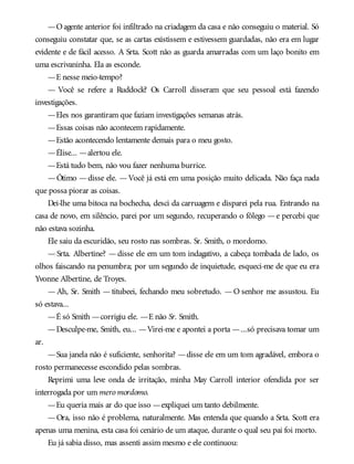 —Oagente anterior foi infiltrado na criadagem da casa e não conseguiu o material. Só
conseguiu constatar que, se as cartas existissem e estivessem guardadas, não era em lugar
evidente e de fácil acesso. A Srta. Scott não as guarda amarradas com um laço bonito em
uma escrivaninha. Ela as esconde.
—E nesse meio-tempo?
— Você se refere a Ruddock? Os Carroll disseram que seu pessoal está fazendo
investigações.
—Eles nos garantiram que faziam investigações semanas atrás.
—Essas coisas não acontecem rapidamente.
—Estão acontecendo lentamente demais para o meu gosto.
—Élise... —alertou ele.
—Está tudo bem, não vou fazer nenhuma burrice.
—Ótimo —disse ele. —Você já está em uma posição muito delicada. Não faça nada
que possa piorar as coisas.
Dei-lhe uma bitoca na bochecha, desci da carruagem e disparei pela rua. Entrando na
casa de novo, em silêncio, parei por um segundo, recuperando o fôlego —e percebi que
não estava sozinha.
Ele saiu da escuridão, seu rosto nas sombras. Sr. Smith, o mordomo.
— Srta. Albertine? — disse ele em um tom indagativo, a cabeça tombada de lado, os
olhos faiscando na penumbra; por um segundo de inquietude, esqueci-me de que eu era
Yvonne Albertine, de Troyes.
—Ah, Sr. Smith —titubeei, fechando meu sobretudo. —O senhor me assustou. Eu
só estava...
—É só Smith —corrigiu ele. —E não Sr. Smith.
—Desculpe-me, Smith, eu... —Virei-me e apontei a porta —...só precisava tomar um
ar.
—Sua janela não é suficiente, senhorita? —disse ele em um tom agradável, embora o
rosto permanecesse escondido pelas sombras.
Reprimi uma leve onda de irritação, minha May Carroll interior ofendida por ser
interrogada por um mero mordomo.
—Eu queria mais ar do que isso —expliquei um tanto debilmente.
—Ora, isso não é problema, naturalmente. Mas entenda que quando a Srta. Scott era
apenas uma menina, esta casa foi cenário de um ataque, durante o qual seu pai foi morto.
Eu já sabia disso, mas assenti assim mesmo e ele continuou:
 