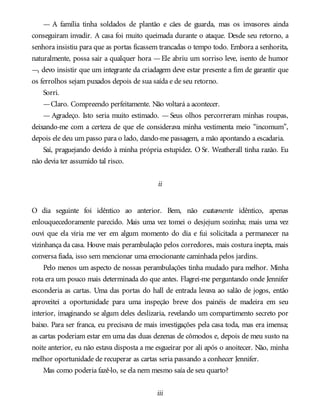 — A família tinha soldados de plantão e cães de guarda, mas os invasores ainda
conseguiram invadir. A casa foi muito queimada durante o ataque. Desde seu retorno, a
senhora insistiu para que as portas ficassem trancadas o tempo todo. Embora a senhorita,
naturalmente, possa sair a qualquer hora —Ele abriu um sorriso leve, isento de humor
—, devo insistir que um integrante da criadagem deve estar presente a fim de garantir que
os ferrolhos sejam puxados depois de sua saída e de seu retorno.
Sorri.
—Claro. Compreendo perfeitamente. Não voltará a acontecer.
— Agradeço. Isto seria muito estimado. — Seus olhos percorreram minhas roupas,
deixando-me com a certeza de que ele considerava minha vestimenta meio “incomum”,
depois ele deu um passo para o lado, dando-me passagem, a mão apontando a escadaria.
Saí, praguejando devido à minha própria estupidez. O Sr. Weatherall tinha razão. Eu
não devia ter assumido tal risco.
ii
O dia seguinte foi idêntico ao anterior. Bem, não exatamente idêntico, apenas
enlouquecedoramente parecido. Mais uma vez tomei o desjejum sozinha; mais uma vez
ouvi que ela viria me ver em algum momento do dia e fui solicitada a permanecer na
vizinhança da casa. Houve mais perambulação pelos corredores, mais costura inepta, mais
conversa fiada, isso sem mencionar uma emocionante caminhada pelos jardins.
Pelo menos um aspecto de nossas perambulações tinha mudado para melhor. Minha
rota era um pouco mais determinada do que antes. Flagrei-me perguntando onde Jennifer
esconderia as cartas. Uma das portas do hall de entrada levava ao salão de jogos, então
aproveitei a oportunidade para uma inspeção breve dos painéis de madeira em seu
interior, imaginando se algum deles deslizaria, revelando um compartimento secreto por
baixo. Para ser franca, eu precisava de mais investigações pela casa toda, mas era imensa;
as cartas poderiam estar em uma das duas dezenas de cômodos e, depois de meu susto na
noite anterior, eu não estava disposta a me esgueirar por ali após o anoitecer. Não, minha
melhor oportunidade de recuperar as cartas seria passando a conhecer Jennifer.
Mas como poderia fazê-lo, se ela nem mesmo saía de seu quarto?
iii
 