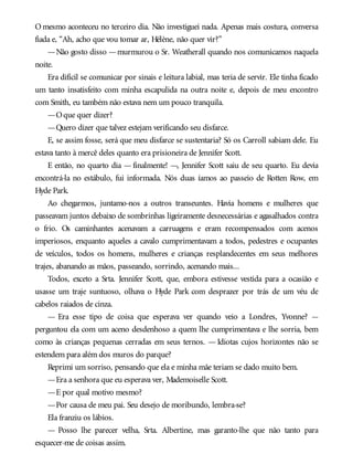 O mesmo aconteceu no terceiro dia. Não investiguei nada. Apenas mais costura, conversa
fiada e, “Ah, acho que vou tomar ar, Hélène, não quer vir?”
—Não gosto disso —murmurou o Sr. Weatherall quando nos comunicamos naquela
noite.
Era difícil se comunicar por sinais e leitura labial, mas teria de servir. Ele tinha ficado
um tanto insatisfeito com minha escapulida na outra noite e, depois de meu encontro
com Smith, eu também não estava nem um pouco tranquila.
—Oque quer dizer?
—Quero dizer que talvez estejam verificando seu disfarce.
E, se assim fosse, será que meu disfarce se sustentaria? Só os Carroll sabiam dele. Eu
estava tanto à mercê deles quanto era prisioneira de Jennifer Scott.
E então, no quarto dia — finalmente! —, Jennifer Scott saiu de seu quarto. Eu devia
encontrá-la no estábulo, fui informada. Nós duas íamos ao passeio de Rotten Row, em
Hyde Park.
Ao chegarmos, juntamo-nos a outros transeuntes. Havia homens e mulheres que
passeavam juntos debaixo de sombrinhas ligeiramente desnecessárias e agasalhados contra
o frio. Os caminhantes acenavam a carruagens e eram recompensados com acenos
imperiosos, enquanto aqueles a cavalo cumprimentavam a todos, pedestres e ocupantes
de veículos, todos os homens, mulheres e crianças resplandecentes em seus melhores
trajes, abanando as mãos, passeando, sorrindo, acenando mais...
Todos, exceto a Srta. Jennifer Scott, que, embora estivesse vestida para a ocasião e
usasse um traje suntuoso, olhava o Hyde Park com desprazer por trás de um véu de
cabelos raiados de cinza.
— Era esse tipo de coisa que esperava ver quando veio a Londres, Yvonne? —
perguntou ela com um aceno desdenhoso a quem lhe cumprimentava e lhe sorria, bem
como às crianças pequenas cerradas em seus ternos. — Idiotas cujos horizontes não se
estendem para além dos muros do parque?
Reprimi um sorriso, pensando que ela e minha mãe teriam se dado muito bem.
—Era a senhora que eu esperava ver, Mademoiselle Scott.
—E por qual motivo mesmo?
—Por causa de meu pai. Seu desejo de moribundo, lembra-se?
Ela franziu os lábios.
— Posso lhe parecer velha, Srta. Albertine, mas garanto-lhe que não tanto para
esquecer-me de coisas assim.
 
