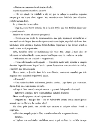—Perdoe-me, não era minha intenção ofender.
Aquela mãozinha desdenhosa de novo.
— Não me ofendi. Na realidade, a não ser que eu indique o contrário, suponha
sempre que não houve ofensa alguma. Não me ofendo com facilidade, Srta. Albertine,
pode ter certeza disso.
Eu podia muito bem acreditar.
—Diga-me, o que houve com seu pai e sua avó depois que nos deixaram aquele dia?
—questionou ela.
Preparei-me e contei a história que aprendi.
— Depois que seu irmão foi misericordioso, meu pai e minha avó acomodaram-se
nos arredores de Troyes. Foram eles que me ensinaram inglês, espanhol e italiano. Suas
habilidades com idiomas e tradução foram bastante requeridas e eles fizeram uma boa
renda com os serviços prestados.
Parei, buscando sinais de incredulidade no rosto dela. Graças a meus anos de
infortúnio na Maison Royale, eu era passável nas línguas, caso ela resolvesse me testar.
—Obastante para ter criados? —perguntou ela.
— Fomos afortunados neste aspecto. — Em minha mente tentei conciliar a imagem
dos dois “especialistas em línguas” sendo capazes de sustentar uma casa cheia de criados,
e descobri que não conseguia.
Mesmo assim, se Jennifer Scott tinha suas dúvidas, manteve-as escondida por trás
daqueles olhos cinzentos de pálpebras caídas.
—E sua mãe?
—Uma nativa da cidade. Infelizmente, jamais a conheci. Logo depois que se casaram,
ela me deu à luz... Mas morreu no parto.
—E agora? Com sua avó e seu pai mortos, o que você fará quando sair daqui?
—Retornarei a Troyes e darei continuidade ao trabalho de ambos.
Houve uma longa pausa. Acenei a passeantes.
—Pergunto-me —falei por fim —se o Sr. Kenway teve contato com a senhora pouco
antes de morrer. Ele teria lhe escrito, talvez?
Ela olhou pela janela, mas percebi que encarava o próprio reflexo. Prendi a
respiração.
—Ele foi morto pelo próprio filho, entenda —disse ela, um pouco distante.
—Entendo.
— Haytham era um lutador habilidoso, como o pai — disse ela. — Sabe do que
 