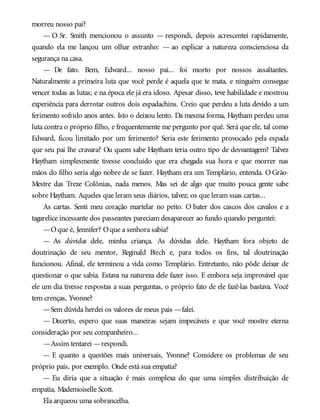 morreu nosso pai?
— O Sr. Smith mencionou o assunto — respondi, depois acrescentei rapidamente,
quando ela me lançou um olhar estranho: — ao explicar a natureza conscienciosa da
segurança na casa.
— De fato. Bem, Edward... nosso pai... foi morto por nossos assaltantes.
Naturalmente a primeira luta que você perde é aquela que te mata, e ninguém consegue
vencer todas as lutas; e na época ele já era idoso. Apesar disso, teve habilidade e mostrou
experiência para derrotar outros dois espadachins. Creio que perdeu a luta devido a um
ferimento sofrido anos antes. Isto o deixou lento. Da mesma forma, Haytham perdeu uma
luta contra o próprio filho, e frequentemente me pergunto por quê. Será que ele, tal como
Edward, ficou limitado por um ferimento? Seria este ferimento provocado pela espada
que seu pai lhe cravara? Ou quem sabe Haytham teria outro tipo de desvantagem? Talvez
Haytham simplesmente tivesse concluído que era chegada sua hora e que morrer nas
mãos do filho seria algo nobre de se fazer. Haytham era um Templário, entenda. O Grão-
Mestre das Treze Colônias, nada menos. Mas sei de algo que muito pouca gente sabe
sobre Haytham. Aqueles que leram seus diários, talvez; os que leram suas cartas...
As cartas. Senti meu coração martelar no peito. O bater dos cascos dos cavalos e a
tagarelice incessante dos passeantes pareciam desaparecer ao fundo quando perguntei:
—Oque é, Jennifer? Oque a senhora sabia?
— As dúvidas dele, minha criança. As dúvidas dele. Haytham fora objeto de
doutrinação de seu mentor, Reginald Birch e, para todos os fins, tal doutrinação
funcionou. Afinal, ele terminou a vida como Templário. Entretanto, não pôde deixar de
questionar o que sabia. Estava na natureza dele fazer isso. E embora seja improvável que
ele um dia tivesse respostas a suas perguntas, o próprio fato de ele fazê-las bastava. Você
tem crenças, Yvonne?
—Sem dúvida herdei os valores de meus pais —falei.
— Decerto, espero que suas maneiras sejam impecáveis e que você mostre eterna
consideração por seu companheiro...
—Assim tentarei —respondi.
— E quanto a questões mais universais, Yvonne? Considere os problemas de seu
próprio país, por exemplo. Onde está sua empatia?
— Eu diria que a situação é mais complexa do que uma simples distribuição de
empatia, Mademoiselle Scott.
Ela arqueou uma sobrancelha.
 