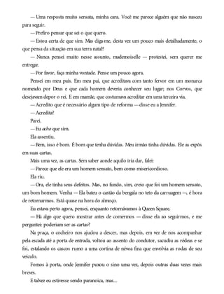 —Uma resposta muito sensata, minha cara. Você me parece alguém que não nasceu
para seguir.
—Prefiro pensar que sei o que quero.
—Estou certa de que sim. Mas diga-me, desta vez um pouco mais detalhadamente, o
que pensa da situação em sua terra natal?
— Nunca pensei muito nesse assunto, mademoiselle — protestei, sem querer me
entregar.
—Por favor, faça minha vontade. Pense um pouco agora.
Pensei em meu país. Em meu pai, que acreditava com tanto fervor em um monarca
nomeado por Deus e que cada homem deveria conhecer seu lugar; nos Corvos, que
desejavam depor o rei. E em mamãe, que costumava acreditar em uma terceira via.
—Acredito que é necessário algum tipo de reforma —disse eu a Jennifer.
—Acredita?
Parei.
—Eu acho que sim.
Ela assentiu.
—Bem, isso é bom. É bom que tenha dúvidas. Meu irmão tinha dúvidas. Ele as expôs
em suas cartas.
Mais uma vez, as cartas. Sem saber aonde aquilo iria dar, falei:
—Parece que ele era um homem sensato, bem como misericordioso.
Ela riu.
—Ora, ele tinha seus defeitos. Mas, no fundo, sim, creio que foi um homem sensato,
um bom homem. Venha —Ela bateu o castão da bengala no teto da carruagem —, é hora
de retornarmos. Está quase na hora do almoço.
Eu estava perto agora, pensei, enquanto retornávamos à Queen Square.
— Há algo que quero mostrar antes de comermos — disse ela ao seguirmos, e me
perguntei: poderiam ser as cartas?
Na praça, o cocheiro nos ajudou a descer, mas depois, em vez de nos acompanhar
pela escada até a porta de entrada, voltou ao assento do condutor, sacudiu as rédeas e se
foi, estalando os cascos rumo a uma cortina de névoa fina que envolvia as rodas de seu
veículo.
Fomos à porta, onde Jennifer puxou o sino uma vez, depois outras duas vezes mais
breves.
E talvez eu estivesse sendo paranoica, mas...
 