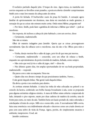O cocheiro partindo daquele jeito. O toque do sino. Agora tensa, eu mantinha um
sorriso enquanto os ferrolhos eram puxados, a porta era aberta e Jennifer cumprimentava
Smith com o mais leve meneio de cabeça antes de entrar.
A porta foi fechada. O burburinho suave da praça foi banido. A sensação agora
familiar de aprisionamento me dominou, mas desta vez mesclada ao medo genuíno, à
sensação de que as coisas não estavam muito certas. Onde estava Hélène, perguntei-me?
—Por favor, Smith, pode fazer a gentileza de informar a Hélène que voltei? —pedi ao
mordomo.
Em resposta, ele inclinou a cabeça do jeito habitual e, com um sorriso, disse:
—Certamente, mademoiselle.
Mas não se mexeu.
Olhei de maneira indagativa para Jennifer. Queria que as coisas prosseguissem
normalmente. Que ela ralhasse com o mordomo, mas ela não o fez. Olhou para mim e
falou:
—Venha, desejo mostrar-lhe o salão de jogos, pois foi ali que meu pai morreu.
— Certamente, mademoiselle — concordei, com um olhar de relance a Smith,
enquanto nos aproximávamos da porta revestida de madeira, fechada, como sempre.
—Mas creio que você já viu o salão de jogos, não? —disse ela.
—Nos últimos quatro dias, tive amplas oportunidades de ver sua linda propriedade,
mademoiselle —respondi.
Ela parou com a mão na maçaneta. Fitou-me.
—Quatro dias nos deram o tempo de que precisávamos também, Yvonne...
E não gostei daquela ênfase. Não gostei nadadaquela ênfase.
Ela abriu a porta e me conduziu para dentro.
As cortinas estavam fechadas. A única luz vinha de velas colocadas no peitoril e no
consolo da lareira, conferindo um brilho laranja bruxuleante à sala, como se preparada
para alguma cerimônia religiosa sinistra. A mesa de bilhar estava coberta e empurrada de
lado, deixando o piso exposto, exceto por duas cadeiras de madeira da cozinha, uma de
frente para outra, no meio da sala. Também havia um lacaio postado ali, mãos enluvadas e
entrelaçadas à frente do corpo. Mills era o nome dele, creio. E normalmente Mills sorria,
fazia uma reverência e era infalivelmente educado e decoroso como um criado deveria ser
para com uma nobre de visita da França. Agora, porém, ele simplesmente encarava o
ambiente, inexpressivo. Cruel, até.
Jennifer continuou:
 