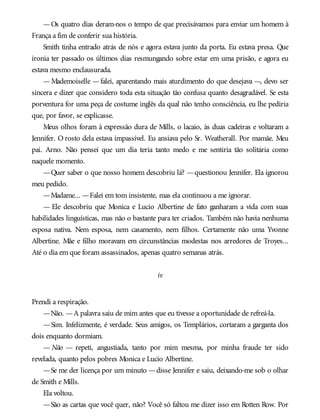 —Os quatro dias deram-nos o tempo de que precisávamos para enviar um homem à
França a fim de conferir sua história.
Smith tinha entrado atrás de nós e agora estava junto da porta. Eu estava presa. Que
ironia ter passado os últimos dias resmungando sobre estar em uma prisão, e agora eu
estava mesmo enclausurada.
—Mademoiselle —falei, aparentando mais aturdimento do que desejava —, devo ser
sincera e dizer que considero toda esta situação tão confusa quanto desagradável. Se esta
porventura for uma peça de costume inglês da qual não tenho consciência, eu lhe pediria
que, por favor, se explicasse.
Meus olhos foram à expressão dura de Mills, o lacaio, às duas cadeiras e voltaram a
Jennifer. O rosto dela estava impassível. Eu ansiava pelo Sr. Weatherall. Por mamãe. Meu
pai. Arno. Não pensei que um dia teria tanto medo e me sentiria tão solitária como
naquele momento.
—Quer saber o que nosso homem descobriu lá? —questionou Jennifer. Ela ignorou
meu pedido.
—Madame... —Falei em tom insistente, mas ela continuou a me ignorar.
— Ele descobriu que Monica e Lucio Albertine de fato ganharam a vida com suas
habilidades linguísticas, mas não o bastante para ter criados. Também não havia nenhuma
esposa nativa. Nem esposa, nem casamento, nem filhos. Certamente não uma Yvonne
Albertine. Mãe e filho moravam em circunstâncias modestas nos arredores de Troyes...
Até o dia em que foram assassinados, apenas quatro semanas atrás.
iv
Prendi a respiração.
—Não. —A palavra saiu de mim antes que eu tivesse a oportunidade de refreá-la.
—Sim. Infelizmente, é verdade. Seus amigos, os Templários, cortaram a garganta dos
dois enquanto dormiam.
— Não — repeti, angustiada, tanto por mim mesma, por minha fraude ter sido
revelada, quanto pelos pobres Monica e Lucio Albertine.
—Se me der licença por um minuto —disse Jennifer e saiu, deixando-me sob o olhar
de Smith e Mills.
Ela voltou.
—São as cartas que você quer, não? Você só faltou me dizer isso em Rotten Row. Por
 