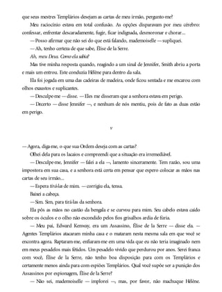 que seus mestres Templários desejam as cartas de meu irmão, pergunto-me?
Meu raciocínio estava em total confusão. As opções disparavam por meu cérebro:
confessar, enfrentar descaradamente, fugir, ficar indignada, desmoronar e chorar...
—Posso afirmar que não sei do que está falando, mademoiselle —supliquei.
—Ah, tenho certeza de que sabe, Élise de la Serre.
Ah, meu Deus. Como elasabia?
Mas tive minha resposta quando, reagindo a um sinal de Jennifer, Smith abriu a porta
e mais um entrou. Este conduzia Hélène para dentro da sala.
Ela foi jogada em uma das cadeiras de madeira, onde ficou sentada e me encarou com
olhos exaustos e suplicantes.
—Desculpe-me —disse. —Eles me disseram que a senhora estava em perigo.
— Decerto — disse Jennifer —, e nenhum de nós mentiu, pois de fato as duas estão
em perigo.
v
—Agora, diga-me, o que sua Ordem deseja com as cartas?
Olhei dela para os lacaios e compreendi que a situação era irremediável.
—Desculpe-me, Jennifer —falei a ela —, lamento sinceramente. Tem razão, sou uma
impostora em sua casa, e a senhora está certa em pensar que espero colocar as mãos nas
cartas de seu irmão...
—Espera tirá-las de mim. —corrigiu ela, tensa.
Baixei a cabeça.
—Sim. Sim, para tirá-las da senhora.
Ela pôs as mãos no castão da bengala e se curvou para mim. Seu cabelo estava caído
sobre os óculos e o olho não escondido pelos fios grisalhos ardia de fúria.
— Meu pai, Edward Kenway, era um Assassino, Élise de la Serre — disse ela. —
Agentes Templários atacaram minha casa e o mataram nesta mesma sala em que você se
encontra agora. Raptaram-me, enfiaram-me em uma vida que eu não teria imaginado nem
em meus pesadelos mais fétidos. Um pesadelo vivido que perdurou por anos. Serei franca
com você, Élise de la Serre, não tenho boa disposição para com os Templários e
certamente menos ainda para com espiões Templários. Qual você supõe ser a punição dos
Assassinos por espionagem, Élise de la Serre?
— Não sei, mademoiselle — implorei —, mas, por favor, não machuque Hélène.
 