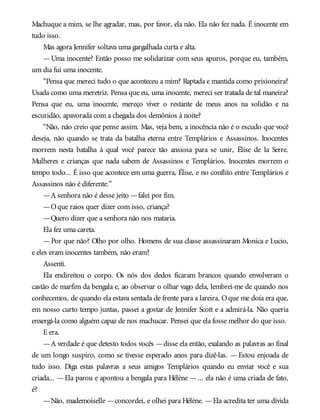 Machuque a mim, se lhe agradar, mas, por favor, ela não. Ela não fez nada. É inocente em
tudo isso.
Mas agora Jennifer soltava uma gargalhada curta e alta.
—Uma inocente? Então posso me solidarizar com seus apuros, porque eu, também,
um dia fui uma inocente.
“Pensa que mereci tudo o que aconteceu a mim? Raptada e mantida como prisioneira?
Usada como uma meretriz. Pensa que eu, uma inocente, mereci ser tratada de tal maneira?
Pensa que eu, uma inocente, mereço viver o restante de meus anos na solidão e na
escuridão, apavorada com a chegada dos demônios à noite?
“Não, não creio que pense assim. Mas, veja bem, a inocência não é o escudo que você
deseja, não quando se trata da batalha eterna entre Templários e Assassinos. Inocentes
morrem nesta batalha à qual você parece tão ansiosa para se unir, Élise de la Serre.
Mulheres e crianças que nada sabem de Assassinos e Templários. Inocentes morrem o
tempo todo... É isso que acontece em uma guerra, Élise, e no conflito entre Templários e
Assassinos não é diferente.”
—A senhora não é desse jeito —falei por fim.
—Oque raios quer dizer com isso, criança?
—Quero dizer que a senhora não nos mataria.
Ela fez uma careta.
—Por que não? Olho por olho. Homens de sua classe assassinaram Monica e Lucio,
e eles eram inocentes também, não eram?
Assenti.
Ela endireitou o corpo. Os nós dos dedos ficaram brancos quando envolveram o
castão de marfim da bengala e, ao observar o olhar vago dela, lembrei-me de quando nos
conhecemos, de quando ela estava sentada de frente para a lareira. Oque me doía era que,
em nosso curto tempo juntas, passei a gostar de Jennifer Scott e a admirá-la. Não queria
enxergá-la como alguém capaz de nos machucar. Pensei que ela fosse melhor do que isso.
E era.
—A verdade é que detesto todos vocês —disse ela então, exalando as palavras ao final
de um longo suspiro, como se tivesse esperado anos para dizê-las. — Estou enjoada de
tudo isso. Diga estas palavras a seus amigos Templários quando eu enviar você e sua
criada... —Ela parou e apontou a bengala para Hélène —... ela não é uma criada de fato,
é?
—Não, mademoiselle —concordei, e olhei para Hélène. —Ela acredita ter uma dívida
 