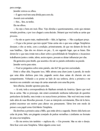 para comigo.
Jennifer revirou os olhos.
—E agora você tem uma dívida para com ela.
Assenti com seriedade.
—Sim... Sim, eu tenho.
Ela me olhou.
—Eu vejo o bem em você, Élise. Vejo dúvidas e questionamentos, creio que existam
virtudes positivas, e por isso cheguei a uma decisão. Deixarei que você tenha as cartas que
procura.
—Eu não as quero mais, mademoiselle —falei, às lágrimas. —Não a qualquer preço.
—O que a faz pensar que tem opção? Estas cartas são o que seus colegas Templários
desejam, e eles as terão, com a condição, primeiramente, de que me deixem de fora de
suas batalhas... Que eles me deixem em paz... E, em segundo lugar, que as leiam. Eles
devem ler o que meu irmão tem a dizer sobre a possibilidade de Templários e Assassinos
trabalharem juntos e então, talvez, assim espero, possam se deixar influenciar por elas.
Ela gesticulou para Smith, que assentiu e foi até os painéis embutidos na parede.
Jennifer sorriu para mim.
—Você se perguntou sobre estes painéis, não foi? Sei que teve curiosidade.
Evitei o olhar dela. Enquanto isso, Mills ativava uma chave junto à parede, de modo
que uma delas deslizou para trás, pegando assim duas caixas de charuto em um
compartimento. Voltando a se postar ao lado de sua senhora, abriu a primeira e me
mostrou seu conteúdo: um maço de cartas amarrado com uma fita preta.
Sem olhá-las, Jennifer apontou para elas.
— Aí está, toda a correspondência de Haytham enviada da América. Quero que você
leia as cartas. Não se preocupe, não estará cometendo nenhuma indiscrição de questões
particulares da família, meu irmão e eu nunca fomos próximos. Mas você verá meu irmão
indo além de suas filosofias pessoais. E caso as interprete corretamente, Élise de la Serre,
poderá encontrar um motivo para alterar seu pensamento. Talvez leve este modo de
pensar a seu papel como Grã-Mestre Templária.
Ela devolveu a primeira caixa a Mills, que então abriu a segunda. Dentro dela havia um
colar de prata. Nele, um pingente cravejado de pedras vermelhas e cintilantes no formato
de uma cruz templária.
—Ele me enviou isto também —explicou ela. —Um presente. Mas eu não o desejo.
Deve ficar com uma Templária. Talvez alguém como você.
 