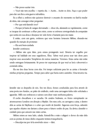 —Não posso aceitar isto.
—Você não tem escolha —repetiu ela. —Aceite... Aceite os dois. Faça o que puder
para dar um fim a esta guerra infrutífera.
Eu a olhei e, embora não quisesse destruir o encanto do momento ou fazê-la mudar
de ideia, não consegui evitar perguntar:
—Por que está fazendo isso?
—Porque já basta de sangue derramado —disse ela, afastando-se rapidamente, como
se incapaz de continuar a olhar para mim, como se estivesse envergonhada da compaixão
que sentia em sua alma e desejasse ter sido forte o bastante para me matar.
E então, com um gesto, ordenou que seus homens levassem Hélène, dizendo-me
quando fiz menção de protestar:
—Ela será bem-cuidada.
Jennifer continuou:
— Hélène não quis falar, pois estava protegendo você. Deveria ter orgulho por
inspirar tal lealdade em seus seguidores, Élise. Talvez você possa usar tais dons para
inspirar seus associados Templários de outras maneiras. Veremos. Estas cartas não estão
sendo entregues levianamente. Só posso ter esperanças de que você as lerá e absorverá o
conteúdo delas.
Ela me deu duas horas com elas. Foi tempo suficiente para ler as cartas e formular
minhas próprias perguntas. Tempo para saber que havia outro caminho. Uma terceira via.
vi
Jennifer não se despediu de nós. Em vez disso, fomos conduzidas para fora através de
uma porta nos fundos, ao pátio do estábulo, onde uma carruagem tinha sido solicitada a
aguardar. Mills nos embarcou e saímos sem dizer mais nenhuma palavra.
O coche chocalhava e se sacudia. Os cavalos bufavam, os freios estrepitando ao
atravessarmos Londres em direção a Mayfair. Em meu colo, eu carregava a caixa, e dentro
dela as cartas de Haytham e o colar que recebi de Jennifer. Segurava com força, sabendo
que aqueles objetos me dariam a chave para o futuro sonho de paz. Eu devia a Jennifer o
cuidado para que caíssem nas mãos certas.
Hélène estava ao meu lado, calada. Estendi-lhe a mão e afaguei o dorso da mão dela
com as pontas de meus dedos enquanto tentava tranquilizá-la.
—Desculpe-me por tê-la envolvido nisso —falei.
 