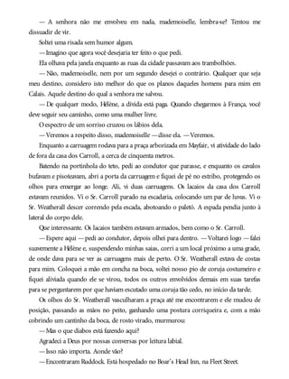 — A senhora não me envolveu em nada, mademoiselle, lembra-se? Tentou me
dissuadir de vir.
Soltei uma risada sem humor algum.
—Imagino que agora você desejaria ter feito o que pedi.
Ela olhava pela janela enquanto as ruas da cidade passavam aos trambolhões.
— Não, mademoiselle, nem por um segundo desejei o contrário. Qualquer que seja
meu destino, considero isto melhor do que os planos daqueles homens para mim em
Calais. Aquele destino do qual a senhora me salvou.
— De qualquer modo, Hélène, a dívida está paga. Quando chegarmos à França, você
deve seguir seu caminho, como uma mulher livre.
Oespectro de um sorriso cruzou os lábios dela.
—Veremos a respeito disso, mademoiselle —disse ela. —Veremos.
Enquanto a carruagem rodava para a praça arborizada em Mayfair, vi atividade do lado
de fora da casa dos Carroll, a cerca de cinquenta metros.
Batendo na portinhola do teto, pedi ao condutor que parasse, e enquanto os cavalos
bufavam e pisoteavam, abri a porta da carruagem e fiquei de pé no estribo, protegendo os
olhos para enxergar ao longe. Ali, vi duas carruagens. Os lacaios da casa dos Carroll
estavam reunidos. Vi o Sr. Carroll parado na escadaria, colocando um par de luvas. Vi o
Sr. Weatherall descer correndo pela escada, abotoando o paletó. A espada pendia junto à
lateral do corpo dele.
Que interessante. Os lacaios também estavam armados, bem como o Sr. Carroll.
—Espere aqui —pedi ao condutor, depois olhei para dentro. —Voltarei logo —falei
suavemente a Hélène e, suspendendo minhas saias, corri a um local próximo a uma grade,
de onde dava para se ver as carruagens mais de perto. O Sr. Weatherall estava de costas
para mim. Coloquei a mão em concha na boca, soltei nosso pio de coruja costumeiro e
fiquei aliviada quando ele se virou, todos os outros envolvidos demais em suas tarefas
para se perguntarem por que haviam escutado uma coruja tão cedo, no início da tarde.
Os olhos do Sr. Weatherall vasculharam a praça até me encontrarem e ele mudou de
posição, passando as mãos no peito, ganhando uma postura corriqueira e, com a mão
cobrindo um cantinho da boca, de rosto virado, murmurou:
—Mas o que diabos está fazendo aqui?
Agradeci a Deus por nossas conversas por leitura labial.
—Isso não importa. Aonde vão?
—Encontraram Ruddock. Está hospedado no Boar’s Head Inn, na Fleet Street.
 
