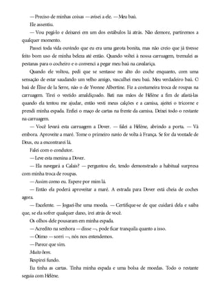 —Preciso de minhas coisas —avisei a ele. —Meu baú.
Ele assentiu.
— Vou pegá-lo e deixarei em um dos estábulos lá atrás. Não demore, partiremos a
qualquer momento.
Passei toda vida ouvindo que eu era uma garota bonita, mas não creio que já tivesse
feito bom uso de minha beleza até então. Quando voltei à nossa carruagem, tremulei as
pestanas para o cocheiro e o convenci a pegar meu baú na cavalariça.
Quando ele voltou, pedi que se sentasse no alto do coche enquanto, com uma
sensação de estar saudando um velho amigo, vasculhei meu baú. Meu verdadeiro baú. O
baú de Élise de la Serre, não o de Yvonne Albertine. Fiz a costumeira troca de roupas na
carruagem. Tirei o vestido amaldiçoado. Bati nas mãos de Hélène a fim de afastá-las
quando ela tentou me ajudar, então vesti meus calções e a camisa, ajeitei o tricorne e
prendi minha espada. Enfiei o maço de cartas na frente da camisa. Deixei todo o restante
na carruagem.
— Você levará esta carruagem a Dover. — falei a Hélène, abrindo a porta. — Vá
embora. Aproveite a maré. Tome o primeiro navio de volta à França. Se for da vontade de
Deus, eu a encontrarei lá.
Falei com o condutor.
—Leve esta menina a Dover.
— Ela navegará a Calais? — perguntou ele, tendo demonstrado a habitual surpresa
com minha troca de roupas.
—Assim como eu. Espere por mim lá.
— Então ela poderá aproveitar a maré. A estrada para Dover está cheia de coches
agora.
— Excelente. — Joguei-lhe uma moeda. — Certifique-se de que cuidará dela e saiba
que, se ela sofrer qualquer dano, irei atrás de você.
Os olhos dele pousaram em minha espada.
—Acredito na senhora —disse —, pode ficar tranquila quanto a isso.
—Ótimo —sorri —, nós nos entendemos.
—Parece que sim.
Muito bem.
Respirei fundo.
Eu tinha as cartas. Tinha minha espada e uma bolsa de moedas. Todo o restante
seguia com Hélène.
 