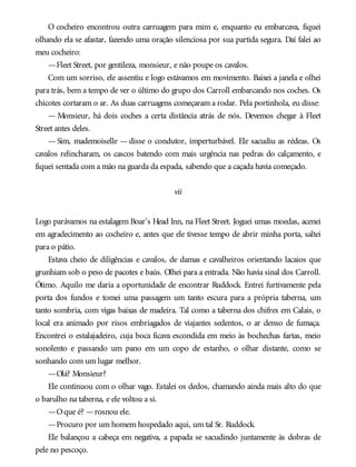 O cocheiro encontrou outra carruagem para mim e, enquanto eu embarcava, fiquei
olhando ela se afastar, fazendo uma oração silenciosa por sua partida segura. Daí falei ao
meu cocheiro:
—Fleet Street, por gentileza, monsieur, e não poupe os cavalos.
Com um sorriso, ele assentiu e logo estávamos em movimento. Baixei a janela e olhei
para trás, bem a tempo de ver o último do grupo dos Carroll embarcando nos coches. Os
chicotes cortaram o ar. As duas carruagens começaram a rodar. Pela portinhola, eu disse:
— Monsieur, há dois coches a certa distância atrás de nós. Devemos chegar à Fleet
Street antes deles.
— Sim, mademoiselle — disse o condutor, imperturbável. Ele sacudiu as rédeas. Os
cavalos relincharam, os cascos batendo com mais urgência nas pedras do calçamento, e
fiquei sentada com a mão na guarda da espada, sabendo que a caçada havia começado.
vii
Logo parávamos na estalagem Boar’s Head Inn, na Fleet Street. Joguei umas moedas, acenei
em agradecimento ao cocheiro e, antes que ele tivesse tempo de abrir minha porta, saltei
para o pátio.
Estava cheio de diligências e cavalos, de damas e cavalheiros orientando lacaios que
grunhiam sob o peso de pacotes e baús. Olhei para a entrada. Não havia sinal dos Carroll.
Ótimo. Aquilo me daria a oportunidade de encontrar Ruddock. Entrei furtivamente pela
porta dos fundos e tomei uma passagem um tanto escura para a própria taberna, um
tanto sombria, com vigas baixas de madeira. Tal como a taberna dos chifres em Calais, o
local era animado por risos embriagados de viajantes sedentos, o ar denso de fumaça.
Encontrei o estalajadeiro, cuja boca ficava escondida em meio às bochechas fartas, meio
sonolento e passando um pano em um copo de estanho, o olhar distante, como se
sonhando com um lugar melhor.
—Olá? Monsieur?
Ele continuou com o olhar vago. Estalei os dedos, chamando ainda mais alto do que
o barulho na taberna, e ele voltou a si.
—Oque é? —rosnou ele.
—Procuro por um homem hospedado aqui, um tal Sr. Ruddock.
Ele balançou a cabeça em negativa, a papada se sacudindo juntamente às dobras de
pele no pescoço.
 