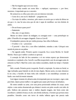 —Não há ninguém aqui com esse nome.
— Talvez esteja usando um nome falso — expliquei, esperançosa —, por favor,
monsieur, é importante que eu o encontre.
Ele semicerrou os olhos para mim com um interesse renovado.
—Como ele é, este seu Sr. Ruddock? —perguntou-me.
—Usa trajes de médico, monsieur, pelo menos era assim que se vestia da última vez
em que o vi, mas há uma coisa que ele não é capaz de modificar: seu tom distinto de
cabelo.
—De um branco quase puro?
—Exatamente.
—Não, não o vi aqui dentro.
Mesmo no denso clamor da estalagem, eu conseguia ouvir — uma perturbação no
pátio. Obarulho de carruagens chegando. Eram os Carroll.
Oestalajadeiro pareceu dar por minha presença. Seus olhos brilharam.
—Osenhor o viu —pressionei.
— É possível — disse ele e, com olhos inabaláveis, estendeu a mão. Coloquei uma
moeda de prata em sua palma.
— No segundo andar. Primeiro quarto à esquerda. Usa o nome Mowles. Sr. Gerald
Mowles. Parece que é melhor a senhora se apressar.
A comoção do lado de fora aumentou e só me restava esperar que demorassem
reunindo-se e ajudando a Sra. Carroll e sua filha insuportável a sair da carruagem antes de
entrarem na Boar’s Head Inn como uma realeza secundária, dando-me tempo o bastante
para...
Subi a escada. Primeira porta à esquerda. Prendi a respiração. Eu estava no beiral, as
vigas inclinadas quase batendo no alto de meu chapéu. Mesmo assim, era mais silencioso
lá em cima, o barulho de baixo tinha sido reduzido a um estardalhaço constante ao
fundo, sem sinal da invasão iminente.
Levei alguns instantes de calmaria antes da tempestade para me recompor, ergui a mão
para bater, depois pensei melhor e me agachei para espiar pelo buraco da fechadura.
Ele estava sentado na cama, com uma perna posicionada embaixo do corpo, usava
calções e uma camisa desamarrada que deixava à mostra um peito ossudo com tufos de
pelo. Embora não parecesse mais o médico daquela imagem, não havia como não
reconhecer a cabeleira branca; era ele, sem dúvida nenhuma, o homem que povoara meus
pesadelos. Estranho como este terror de minha infância agora não parecia nada
 