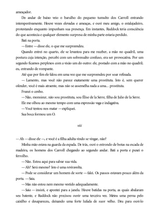 ameaçador.
Do andar de baixo veio o barulho do pequeno tumulto dos Carroll entrando
intempestivamente. Houve vozes elevadas e ameaças, e ouvi meu amigo, o estalajadeiro,
protestando enquanto impunham sua presença. Em instantes, Ruddock teria consciência
do que acontecia e qualquer elemento surpresa de minha parte estaria perdido.
Bati na porta.
—Entre —disse ele, o que me surpreendeu.
Quando entrei no quarto, ele se levantou para me receber, a mão no quadril, uma
postura cuja intenção, percebi com um sobressalto confuso, era ser provocativa. Por um
segundo ficamos perplexos com a visão um do outro: ele, postado com a mão no quadril;
eu, entrando de rompante.
Até que por fim ele falou em uma voz que me surpreendeu por soar refinada.
— Lamento, mas você não parece exatamente uma prostituta. Isto é, sem querer
ofender, você é mais atraente, mas não se assemelha nada a uma... prostituta.
Franzi o cenho.
—Não, monsieur, não sou prostituta, sou Élise de la Serre, filha de Julie de la Serre.
Ele me olhou ao mesmo tempo com uma expressão vaga e indagativa.
—Você tentou nos matar —expliquei.
Sua boca formou um O.
viii
—Ah —disse ele —, e você é a filha adulta vindo se vingar, não?
Minha mão estava na guarda da espada. De trás, ouvi o estrondo de botas na escada de
madeira, os homens dos Carroll chegando ao segundo andar. Bati a porta e puxei o
ferrolho.
—Não. Estou aqui para salvar sua vida.
—Ah? Será mesmo? Isto é uma reviravolta.
—Pode se considerar um homem de sorte —falei. Os passos estavam pouco além da
porta. —Saia.
—Mas não estou nem mesmo vestido adequadamente.
—Saia — insisti, e apontei para a janela. Houve batidas na porta, as quais abalaram
seu batente, e Ruddock não precisou ouvir uma terceira vez. Meteu uma perna pelo
caixilho e desapareceu, deixando uma forte lufada de suor velho. Deu para ouvi-lo
 