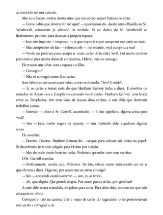 atravessá-lo em um instante.
Mas se o fizesse, estaria morta antes que seu corpo sequer batesse no chão.
—Como sabia que deveria vir até aqui? —questionou ele, dando uma olhadela ao Sr.
Weatherall, certamente já sabendo da verdade. Vi os dedos do Sr. Weatherall se
flexionarem, prontos para alcançar a própria espada.
—Isso não importa —respondi —, o que importa é que cumpram sua parte no trato.
—Mas cumprimos de fato —reforçou ele —, no entanto, você cumpriu a sua?
—Vocês me pediram para recuperar umas cartas de Jennifer Scott. Foi muito custoso
para mim e para minha dama de companhia, Hélène, mas eu consegui.
Ele trocou um olhar com a esposa e a filha.
—Conseguiu?
—Não só consegui como li as cartas.
Seus lábios se curvaram para baixo, como se dizendo, “Sim?E então?”.
— Li as cartas e tomei nota do que Haytham Kenway tinha a dizer. E envolvia os
mundos de Assassinos e Templários cessando hostilidades. Haytham Kenway, uma lenda
entre os Templários, teve uma visão de nossas duas ordens, e esta dizia que deveriam
trabalhar juntas.
— Entendo — disse o Sr. Carroll, assentindo. — E isto significou alguma coisa para
você?
— Sim — falei, muito segura de repente. — Sim. Partindo dele, significou alguma
coisa.
Ele assentiu.
—Decerto. Decerto. Haytham Kenway foi... corajoso para colocar tais ideias no papel.
Se descoberto, teria sido julgado pela Ordem por traição.
—Mas ele pode muito bem ter razão. Podemos aprender com seus escritos.
OSr. Carroll assentia.
— Perfeitamente, minha cara. Podemos. De fato, estarei muito interessado em ver o
que ele tem a dizer. Diga-me, por acaso tem as cartas consigo?
—Sim —respondi cautelosamente —, sim, eu as tenho.
—Ah, que alegria. Que grande alegria. Por acaso posso vê-las, por gentileza?
A mão dele estava estendida, de palma para cima. Para além dela, um sorriso que não
alcançava os olhos.
Coloquei a mão na camisa, tirei o maço de cartas do lugarzinho onde pressionavam
meu peito e entreguei a ele.
 