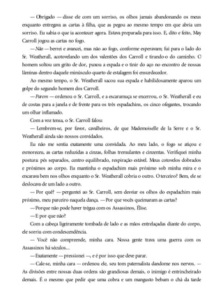 — Obrigado — disse ele com um sorriso, os olhos jamais abandonando os meus
enquanto entregava as cartas à filha, que as pegou ao mesmo tempo em que abria um
sorriso. Eu sabia o que ia acontecer agora. Estava preparada para isso. E, dito e feito, May
Carroll jogou as cartas no fogo.
—Não —berrei e avancei, mas não ao fogo, conforme esperavam; fui para o lado do
Sr. Weatherall, acotovelando um dos valentões dos Carroll e tirando-o do caminho. O
homem soltou um grito de dor, puxou a espada e o tinir do aço no encontro de nossas
lâminas dentro daquele minúsculo quarto de estalagem foi ensurdecedor.
Ao mesmo tempo, o Sr. Weatherall sacou sua espada e habilidosamente aparou um
golpe do segundo homem dos Carroll.
—Parem —ordenou o Sr. Carroll, e a escaramuça se encerrou, o Sr. Weatherall e eu
de costas para a janela e de frente para os três espadachins, os cinco ofegantes, trocando
um olhar inflamado.
Com a voz tensa, o Sr. Carroll falou:
— Lembrem-se, por favor, cavalheiros, de que Mademoiselle de la Serre e o Sr.
Weatherall ainda são nossos convidados.
Eu não me sentia exatamente uma convidada. Ao meu lado, o fogo se atiçou e
esmoreceu, as cartas reduzidas a cinzas, folhas tremulantes e cinzentas. Verifiquei minha
postura: pés separados, centro equilibrado, respiração estável. Meus cotovelos dobrados
e próximos ao corpo. Eu mantinha o espadachim mais próximo sob minha mira e o
encarava bem nos olhos enquanto o Sr. Weatherall cobria o outro. Oterceiro? Bem, ele se
deslocava de um lado a outro.
— Por quê? — perguntei ao Sr. Carroll, sem desviar os olhos do espadachim mais
próximo, meu parceiro naquela dança. —Por que vocês queimaram as cartas?
—Porque não pode haver trégua com os Assassinos, Élise.
—E por que não?
Com a cabeça ligeiramente tombada de lado e as mãos entrelaçadas diante do corpo,
ele sorriu com condescendência.
— Você não compreende, minha cara. Nossa gente trava uma guerra com os
Assassinos há séculos...
—Exatamente —pressionei —, e é por isso que deve parar.
—Cale-se, minha cara —ordenou ele, seu tom paternalista dandome nos nervos. —
As divisões entre nossas duas ordens são grandiosas demais, o inimigo é entrincheirado
demais. É o mesmo que pedir que uma cobra e um mangusto bebam o chá da tarde
 