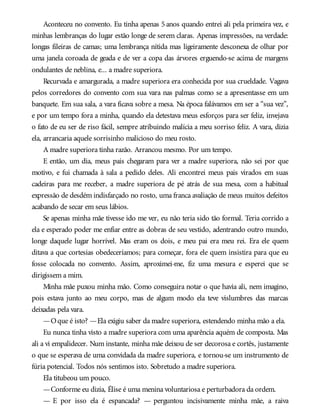 Aconteceu no convento. Eu tinha apenas 5 anos quando entrei ali pela primeira vez, e
minhas lembranças do lugar estão longe de serem claras. Apenas impressões, na verdade:
longas fileiras de camas; uma lembrança nítida mas ligeiramente desconexa de olhar por
uma janela coroada de geada e de ver a copa das árvores erguendo-se acima de margens
ondulantes de neblina, e... a madre superiora.
Recurvada e amargurada, a madre superiora era conhecida por sua crueldade. Vagava
pelos corredores do convento com sua vara nas palmas como se a apresentasse em um
banquete. Em sua sala, a vara ficava sobre a mesa. Na época falávamos em ser a “sua vez”,
e por um tempo fora a minha, quando ela detestava meus esforços para ser feliz, invejava
o fato de eu ser de riso fácil, sempre atribuindo malícia a meu sorriso feliz. A vara, dizia
ela, arrancaria aquele sorrisinho malicioso do meu rosto.
A madre superiora tinha razão. Arrancou mesmo. Por um tempo.
E então, um dia, meus pais chegaram para ver a madre superiora, não sei por que
motivo, e fui chamada à sala a pedido deles. Ali encontrei meus pais virados em suas
cadeiras para me receber, a madre superiora de pé atrás de sua mesa, com a habitual
expressão de desdém indisfarçado no rosto, uma franca avaliação de meus muitos defeitos
acabando de secar em seus lábios.
Se apenas minha mãe tivesse ido me ver, eu não teria sido tão formal. Teria corrido a
ela e esperado poder me enfiar entre as dobras de seu vestido, adentrando outro mundo,
longe daquele lugar horrível. Mas eram os dois, e meu pai era meu rei. Era ele quem
ditava a que cortesias obedeceríamos; para começar, fora ele quem insistira para que eu
fosse colocada no convento. Assim, aproximei-me, fiz uma mesura e esperei que se
dirigissem a mim.
Minha mãe puxou minha mão. Como conseguira notar o que havia ali, nem imagino,
pois estava junto ao meu corpo, mas de algum modo ela teve vislumbres das marcas
deixadas pela vara.
—Oque é isto? —Ela exigiu saber da madre superiora, estendendo minha mão a ela.
Eu nunca tinha visto a madre superiora com uma aparência aquém de composta. Mas
ali a vi empalidecer. Num instante, minha mãe deixou de ser decorosa e cortês, justamente
o que se esperava de uma convidada da madre superiora, e tornou-se um instrumento de
fúria potencial. Todos nós sentimos isto. Sobretudo a madre superiora.
Ela titubeou um pouco.
—Conforme eu dizia, Élise é uma menina voluntariosa e perturbadora da ordem.
— E por isso ela é espancada? — perguntou incisivamente minha mãe, a raiva
 