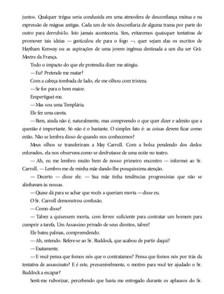 juntos. Qualquer trégua seria conduzida em uma atmosfera de desconfiança mútua e na
expressão de mágoas antigas. Cada um de nós desconfiaria de alguma trama por parte do
outro para derrubá-lo. Isto jamais aconteceria. Sim, evitaremos quaisquer tentativas de
promover tais ideias — gesticulou ele para o fogo —, quer sejam elas os escritos de
Haytham Kenway ou as aspirações de uma jovem ingênua destinada a um dia ser Grã-
Mestre da França.
Todo o impacto do que ele pretendia dizer me atingiu.
—Eu? Pretende me matar?
Com a cabeça tombada de lado, ele me olhou com tristeza.
—Se for para o bem maior.
Empertiguei-me.
—Mas sou uma Templária.
Ele fez uma careta.
—Bem, ainda não é, naturalmente, mas compreendo o que quer dizer e admito que a
questão é importante. Só não é o bastante. O simples fato é: as coisas devem ficar como
estão. Não se lembra disso de quando nos conhecemos?
Meus olhos se transferiram a May Carroll. Com a bolsa pendendo dos dedos
enluvados, ela nos observava como se desfrutasse de uma noite no teatro.
— Ah, eu me lembro muito bem de nosso primeiro encontro — informei ao Sr.
Carroll. —Lembro-me de minha mãe dando-lhe pouquíssima atenção.
— Decerto — disse ele. — Sua mãe tinha tendências progressistas que não se
alinhavam às nossas.
—Quase dá para se achar que vocês a queriam morta —disse eu.
OSr. Carroll demonstrou confusão.
—Como disse?
— Talvez a quisessem morta, com fervor suficiente para contratar um homem para
cumprir a tarefa. Um Assassino privado de seus direitos, talvez?
Ele bateu palmas, compreendendo.
—Ah, entendo. Refere-se ao Sr. Ruddock, que acabou de partir daqui?
—Exatamente.
—E você pensa que fomos nós que o contratamos? Pensa que fomos nós por trás da
tentativa de assassinato? E é este, presumivelmente, o motivo para você ter ajudado o Sr.
Ruddocka escapar?
Senti-me ruborizar, percebendo que havia me entregado durante os aplausos do Sr.
 
