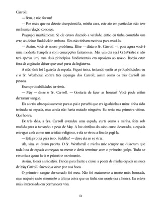 Carroll.
—Bem, e não foram?
—Por mais que eu deteste decepcioná-la, minha cara, este ato em particular não teve
nenhuma relação conosco.
Praguejei mentalmente. Se ele estava dizendo a verdade, então eu tinha cometido um
erro ao deixar Ruddockir embora. Eles não tinham motivos para matá-lo.
— Assim, você vê nosso problema, Élise — dizia o Sr. Carroll —, pois agora você é
uma modesta Templária com concepções fantasiosas. Mas um dia será Grã-Mestre e não
terá apenas um, mas dois princípios fundamentais em oposição ao nosso. Receio estar
fora de cogitação deixar que você parta da Inglaterra.
A mão dele foi à guarda da espada. Fiquei tensa, tentando sentir as probabilidades: eu
e o Sr. Weatherall contra três capangas dos Carroll, assim como os três Carroll em
pessoa.
Eram probabilidades terríveis.
— May — disse o Sr. Carroll. — Gostaria de fazer as honras? Você pode enfim
derramar sangue.
Ela sorriu obsequiosamente para o pai e percebi que era igualzinha a mim: tinha sido
treinada na espada, mas ainda não havia matado ninguém. Eu seria sua primeira vítima.
Que honra.
De trás dela, a Sra. Carroll estendeu uma espada, curta como a minha, feita sob
medida para o tamanho e peso de May. A luz cintilou do cabo curto decorado, a espada
entregue a ela como um artefato religioso, e ela se virou a fim de pegá-la.
—Está pronta para isso, Fedelha? —disse ela ao se virar.
Ah, sim, eu estava pronta. O Sr. Weatherall e minha mãe sempre me disseram que
toda luta de espada começava na mente e devia terminar com o primeiro golpe. Tudo se
resumia a quem faria o primeiro movimento.
Assim, tomei a iniciativa. Dancei para frente e cravei a ponta de minha espada na nuca
de May Carroll, fazendo-a varar por sua boca.
O primeiro sangue derramado foi meu. Não foi exatamente a morte mais honrada,
mas naquele exato momento a última coisa que eu tinha em mente era a honra. Eu estava
mais interessada em permanecer viva.
ix
 